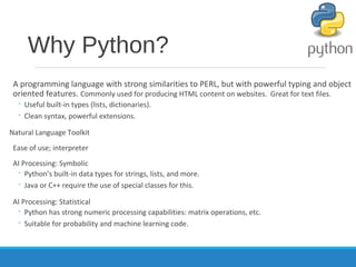 Why Python?
A programming language with strong similarities to PERL, but with powerful typing and object
oriented features. Commonly used for producing HTML content on websites. Great for text files.
◦ Useful built-in types (lists, dictionaries).
◦ Clean syntax, powerful extensions.
Natural Language Toolkit
Ease of use; interpreter
AI Processing: Symbolic
◦ Python’s built-in data types for strings, lists, and more.
◦ Java or C++ require the use of special classes for this.
AI Processing: Statistical
◦ Python has strong numeric processing capabilities: matrix operations, etc.
◦ Suitable for probability and machine learning code.
 