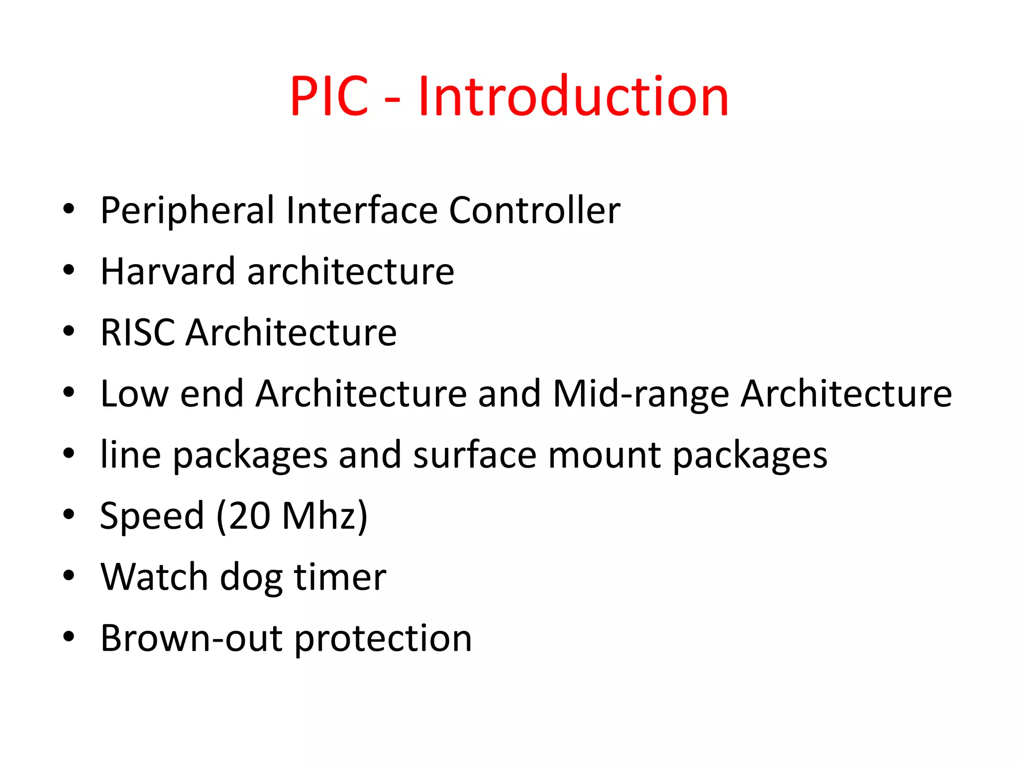 PIC - Introduction • Peripheral Interface Controller • Harvard architecture • RISC Architecture • Low end Architecture and Mid-range Architecture • line packages and surface mount packages • Speed (20 Mhz) • Watch dog timer • Brown-out protection 
