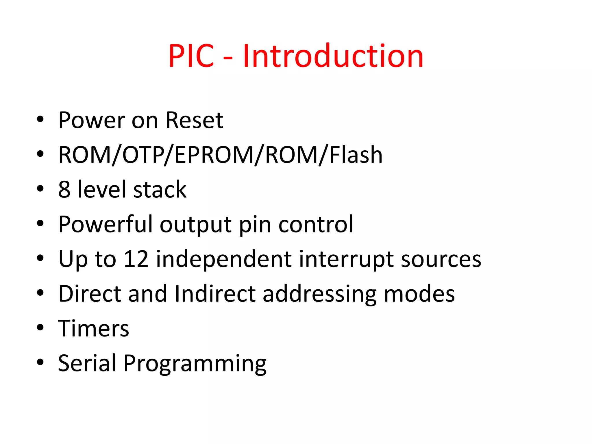 PIC - Introduction • Power on Reset • ROM/OTP/EPROM/ROM/Flash • 8 level stack • Powerful output pin control • Up to 12 independent interrupt sources • Direct and Indirect addressing modes • Timers • Serial Programming 