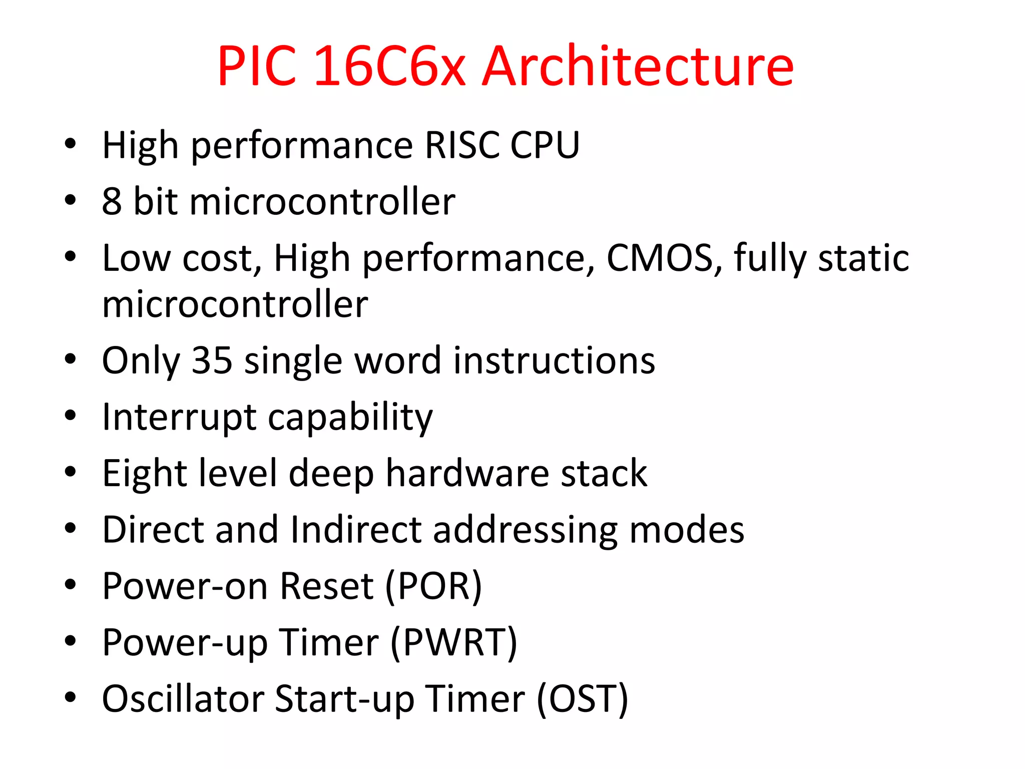 PIC 16C6x Architecture • High performance RISC CPU • 8 bit microcontroller • Low cost, High performance, CMOS, fully static microcontroller • Only 35 single word instructions • Interrupt capability • Eight level deep hardware stack • Direct and Indirect addressing modes • Power-on Reset (POR) • Power-up Timer (PWRT) • Oscillator Start-up Timer (OST) 