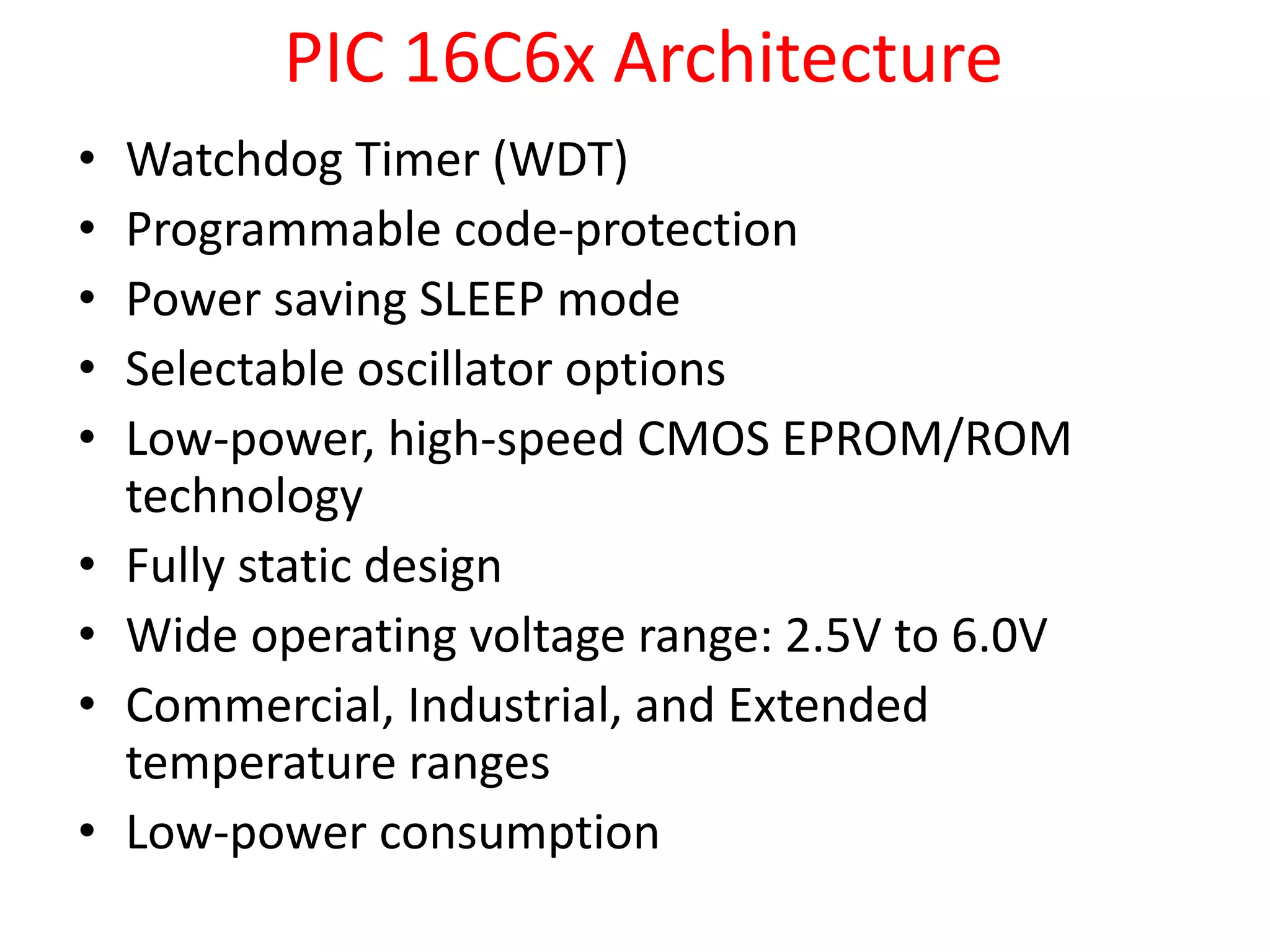 PIC 16C6x Architecture • Watchdog Timer (WDT) • Programmable code-protection • Power saving SLEEP mode • Selectable oscillator options • Low-power, high-speed CMOS EPROM/ROM technology • Fully static design • Wide operating voltage range: 2.5V to 6.0V • Commercial, Industrial, and Extended temperature ranges • Low-power consumption 
