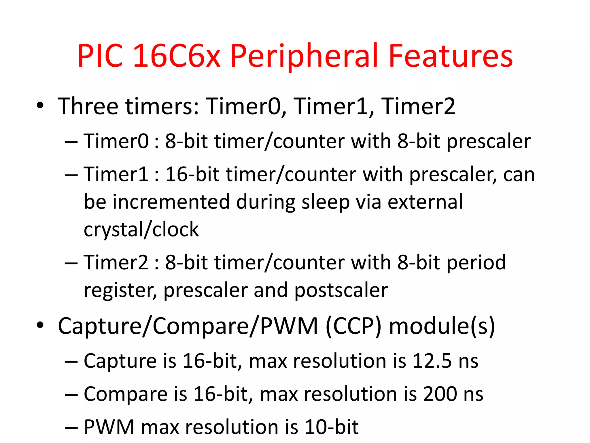 PIC 16C6x Peripheral Features • Three timers: Timer0, Timer1, Timer2 – Timer0 : 8-bit timer/counter with 8-bit prescaler – Timer1 : 16-bit timer/counter with prescaler, can be incremented during sleep via external crystal/clock – Timer2 : 8-bit timer/counter with 8-bit period register, prescaler and postscaler • Capture/Compare/PWM (CCP) module(s) – Capture is 16-bit, max resolution is 12.5 ns – Compare is 16-bit, max resolution is 200 ns – PWM max resolution is 10-bit 