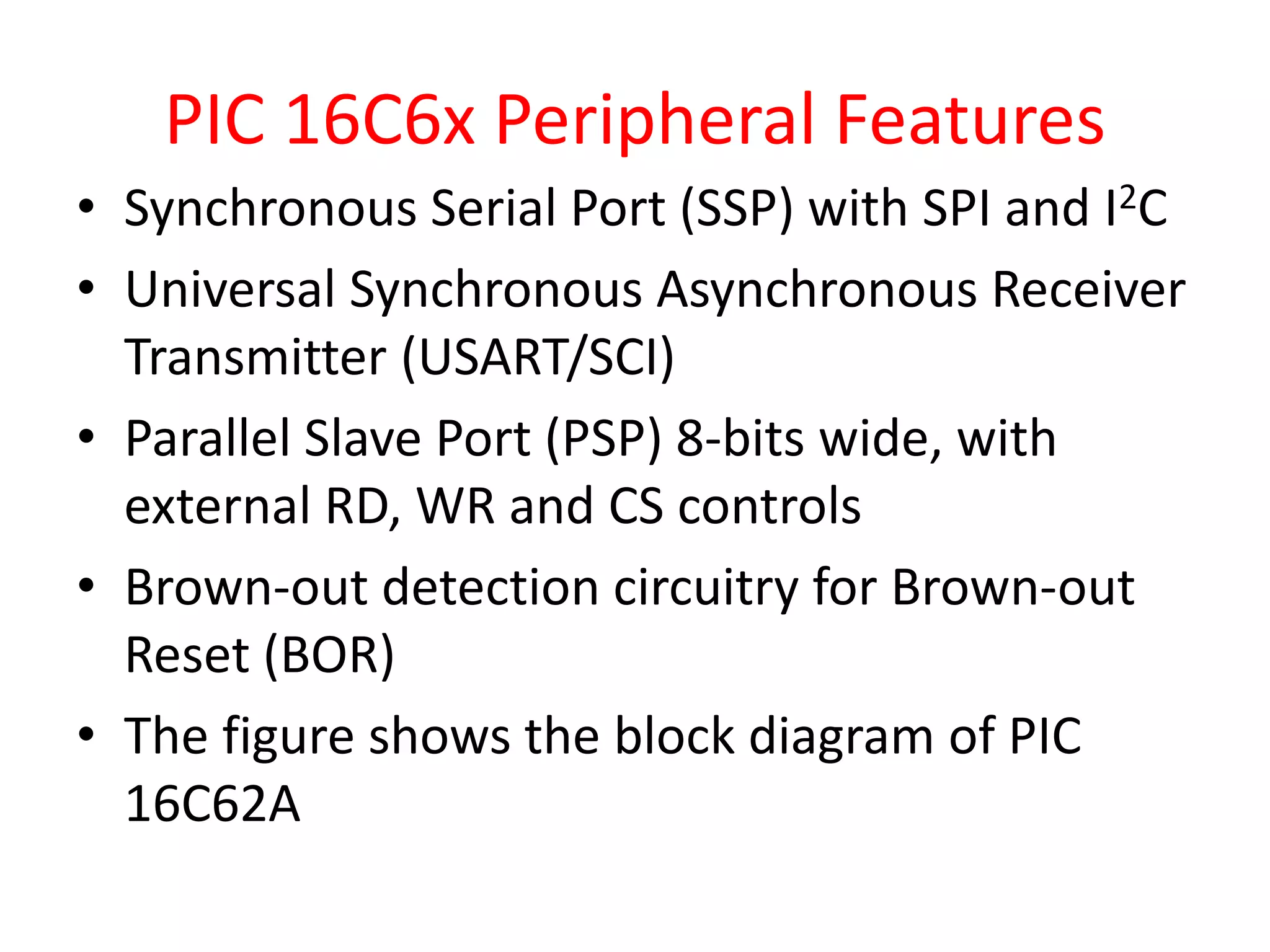 PIC 16C6x Peripheral Features • Synchronous Serial Port (SSP) with SPI and I2C • Universal Synchronous Asynchronous Receiver Transmitter (USART/SCI) • Parallel Slave Port (PSP) 8-bits wide, with external RD, WR and CS controls • Brown-out detection circuitry for Brown-out Reset (BOR) • The figure shows the block diagram of PIC 16C62A 
