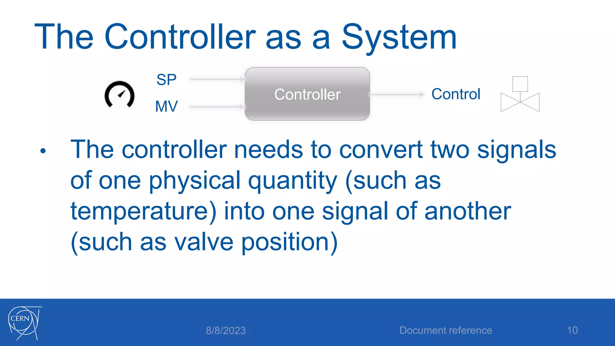 The Controller as a System
• The controller needs to convert two signals
of one physical quantity (such as
temperature) into one signal of another
(such as valve position)
8/8/2023 Document reference 10
Controller
SP
MV
Control
 