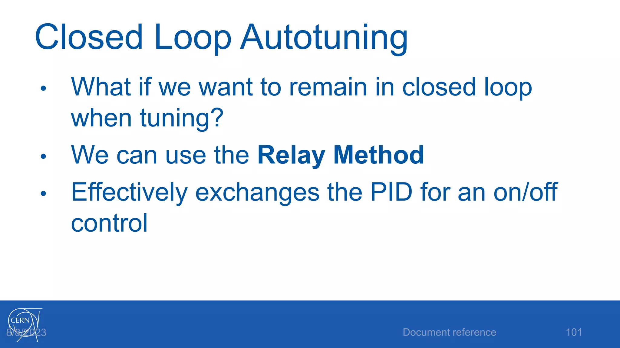 Closed Loop Autotuning
• What if we want to remain in closed loop
when tuning?
• We can use the Relay Method
• Effectively exchanges the PID for an on/off
control
Document reference 101
8/8/2023
 