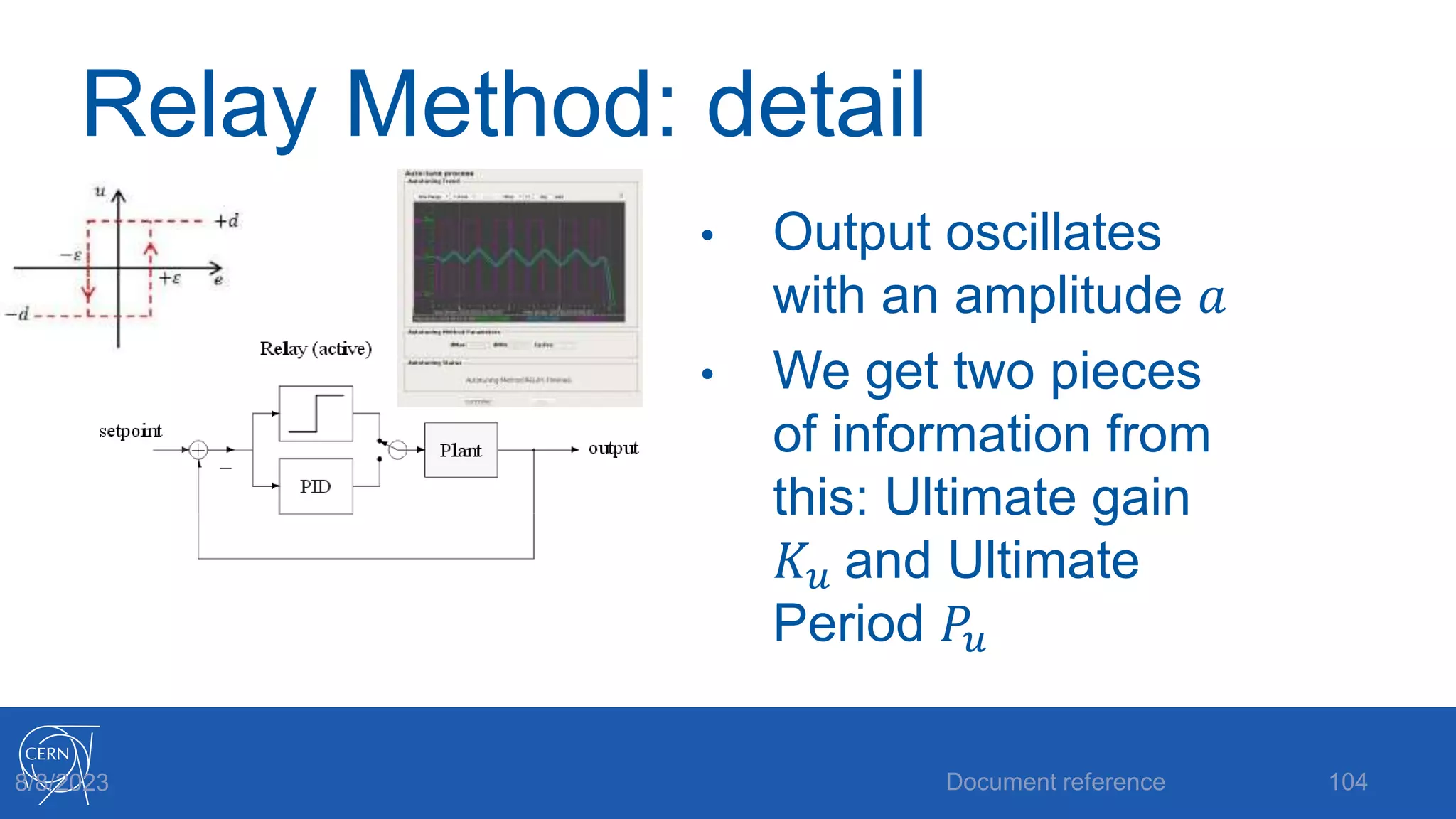 Relay Method: detail
• Output oscillates
with an amplitude 𝑎
• We get two pieces
of information from
this: Ultimate gain
𝐾𝑢 and Ultimate
Period 𝑃𝑢
Document reference 104
8/8/2023
 
