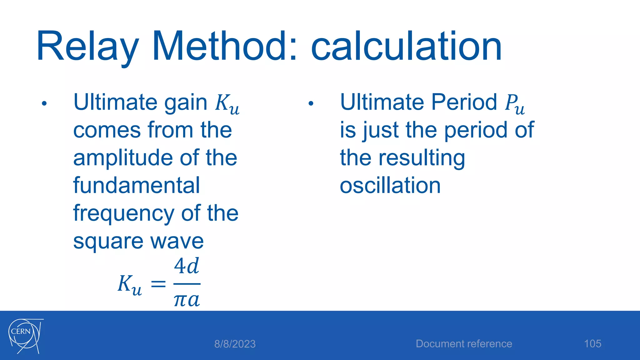Relay Method: calculation
• Ultimate gain 𝐾𝑢
comes from the
amplitude of the
fundamental
frequency of the
square wave
𝐾𝑢 =
4𝑑
𝜋𝑎
• Ultimate Period 𝑃𝑢
is just the period of
the resulting
oscillation
8/8/2023 Document reference 105
 