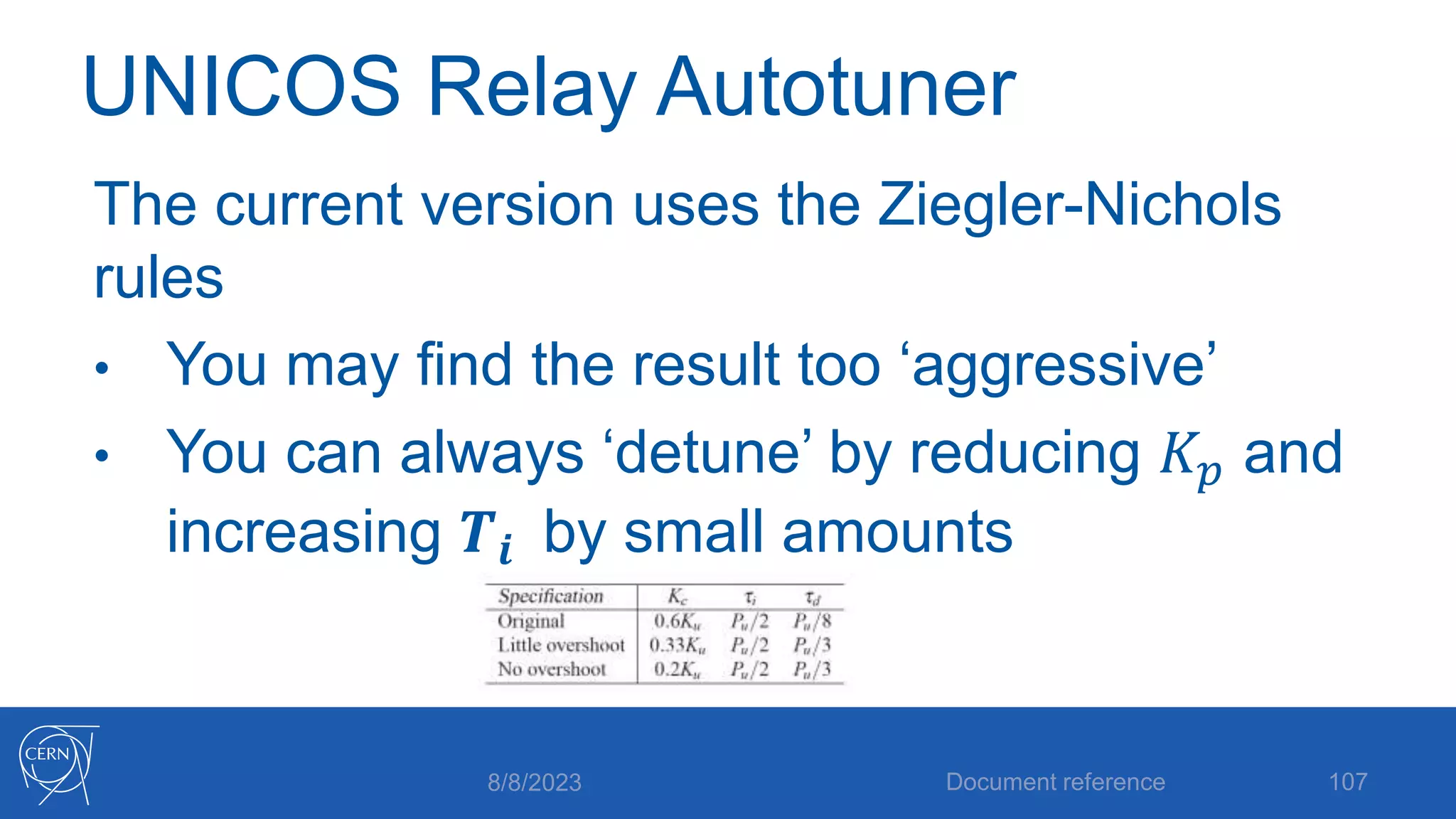 UNICOS Relay Autotuner
The current version uses the Ziegler-Nichols
rules
• You may find the result too ‘aggressive’
• You can always ‘detune’ by reducing 𝐾𝑝 and
increasing 𝑻𝒊 by small amounts
8/8/2023 Document reference 107
 