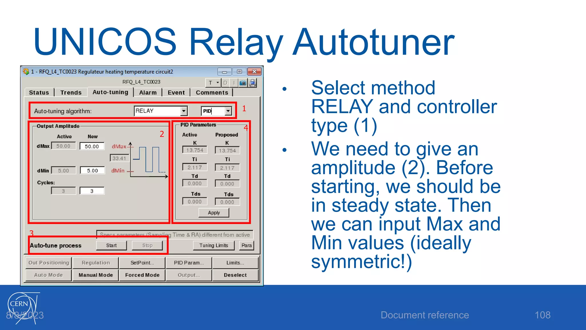 UNICOS Relay Autotuner
• Select method
RELAY and controller
type (1)
• We need to give an
amplitude (2). Before
starting, we should be
in steady state. Then
we can input Max and
Min values (ideally
symmetric!)
Document reference 108
8/8/2023
2
1
3
4
 