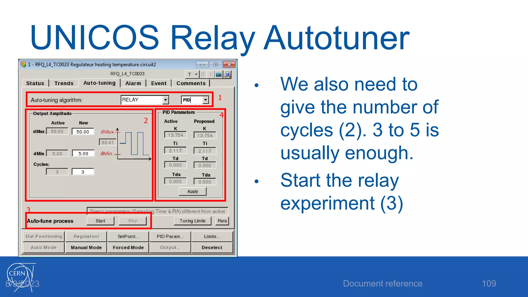 UNICOS Relay Autotuner
• We also need to
give the number of
cycles (2). 3 to 5 is
usually enough.
• Start the relay
experiment (3)
Document reference 109
8/8/2023
2
1
3
4
 