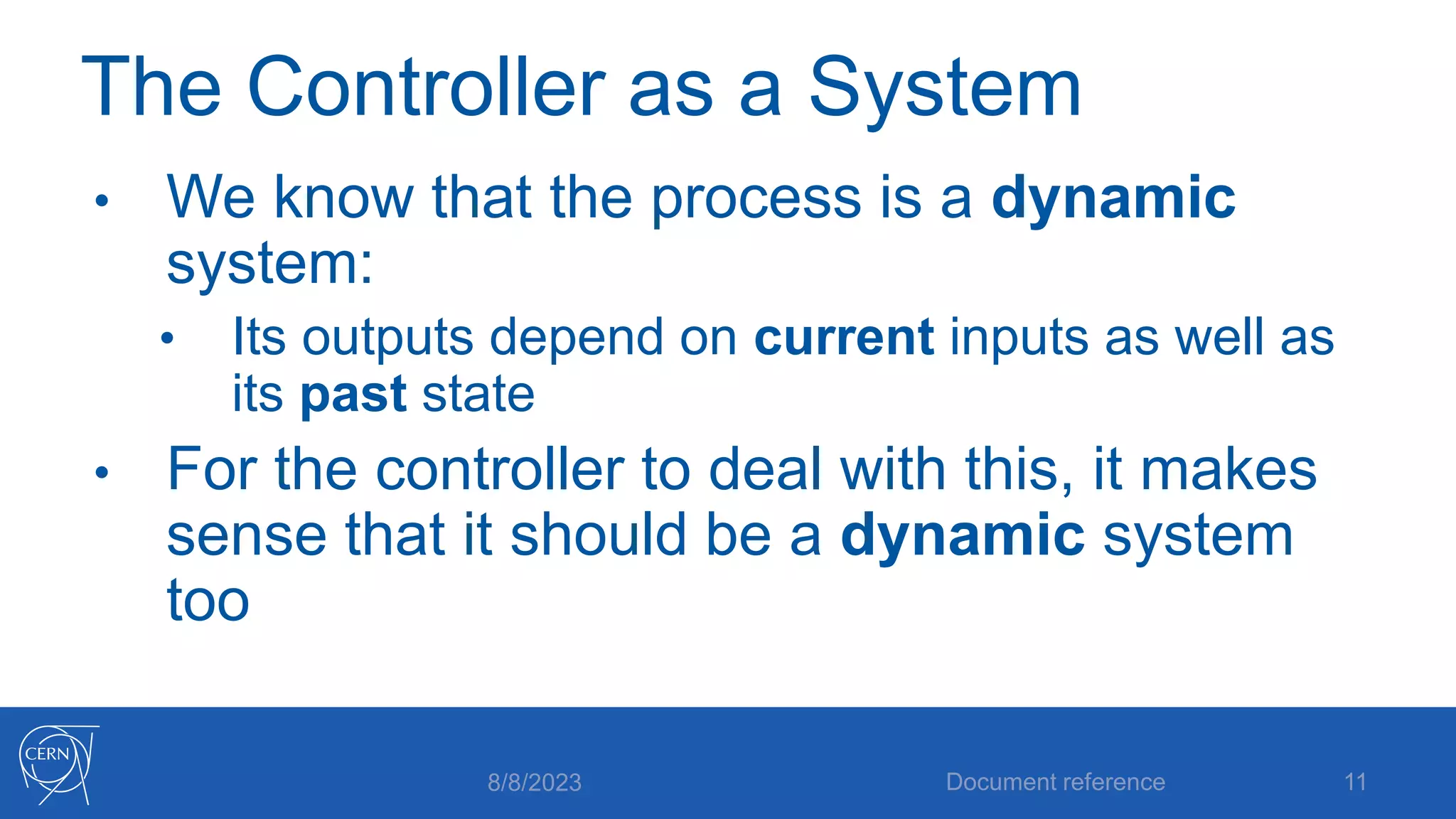 The Controller as a System
• We know that the process is a dynamic
system:
• Its outputs depend on current inputs as well as
its past state
• For the controller to deal with this, it makes
sense that it should be a dynamic system
too
8/8/2023 Document reference 11
 