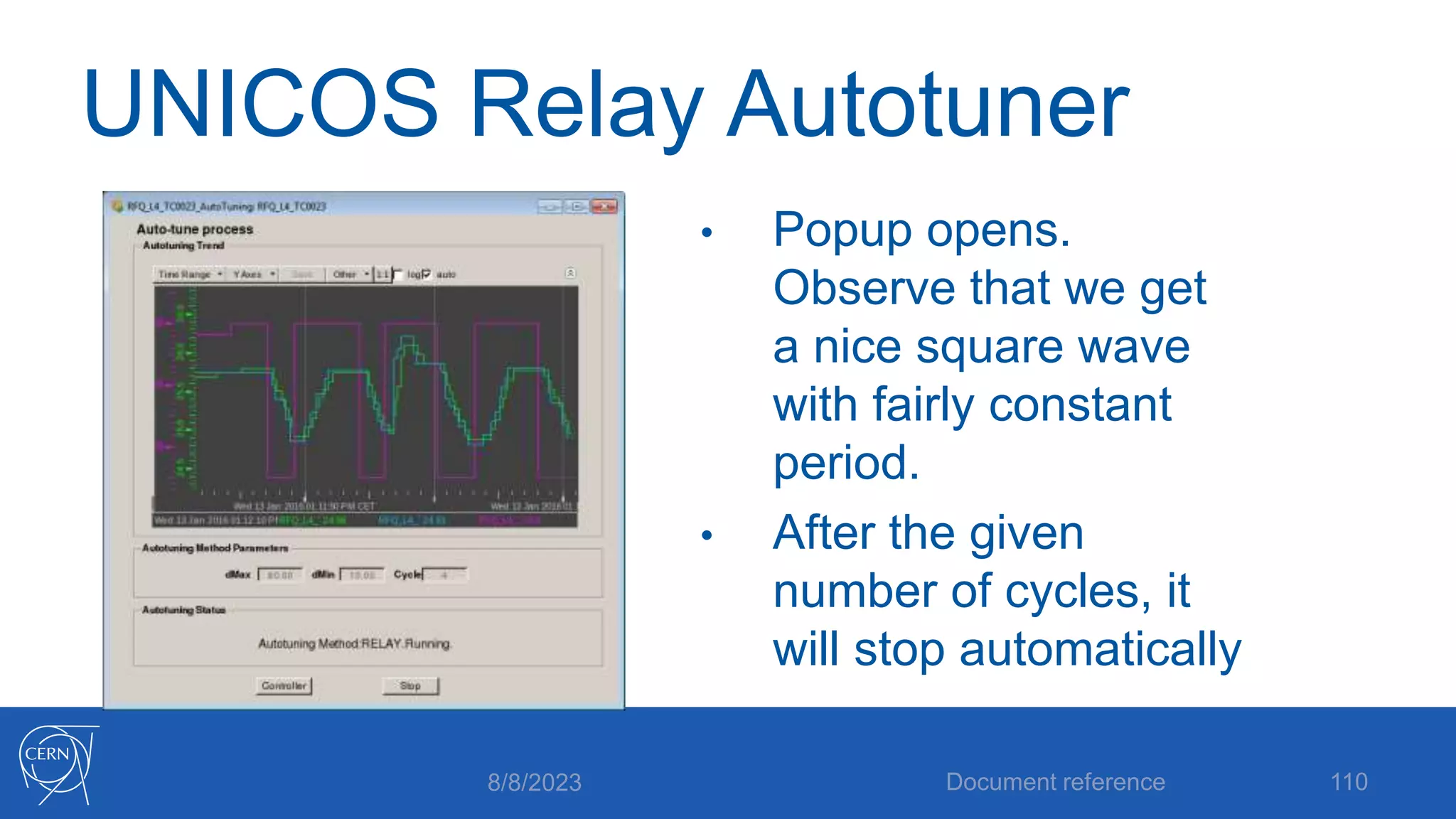 UNICOS Relay Autotuner
• Popup opens.
Observe that we get
a nice square wave
with fairly constant
period.
• After the given
number of cycles, it
will stop automatically
8/8/2023 Document reference 110
 