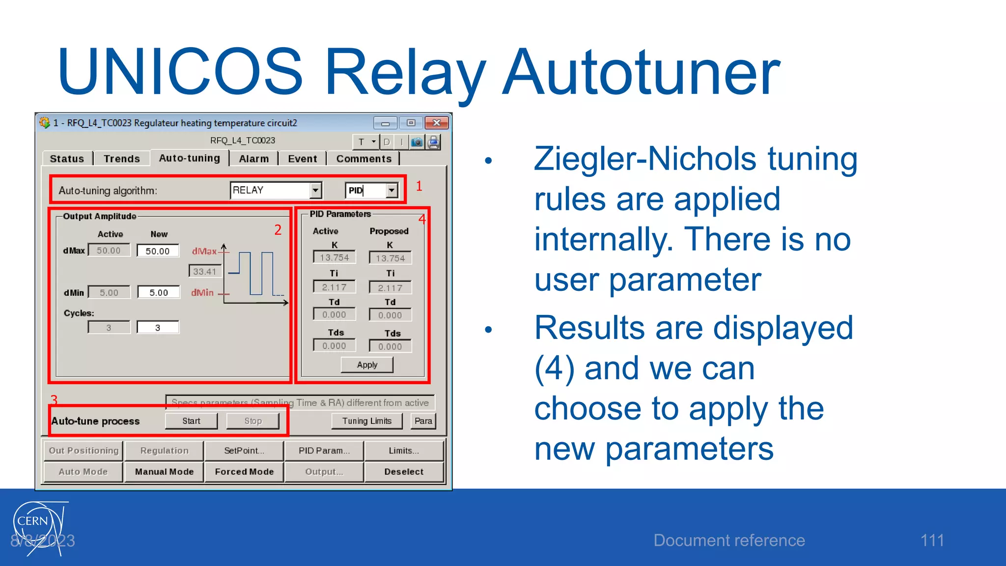 UNICOS Relay Autotuner
• Ziegler-Nichols tuning
rules are applied
internally. There is no
user parameter
• Results are displayed
(4) and we can
choose to apply the
new parameters
Document reference 111
8/8/2023
2
1
3
4
 