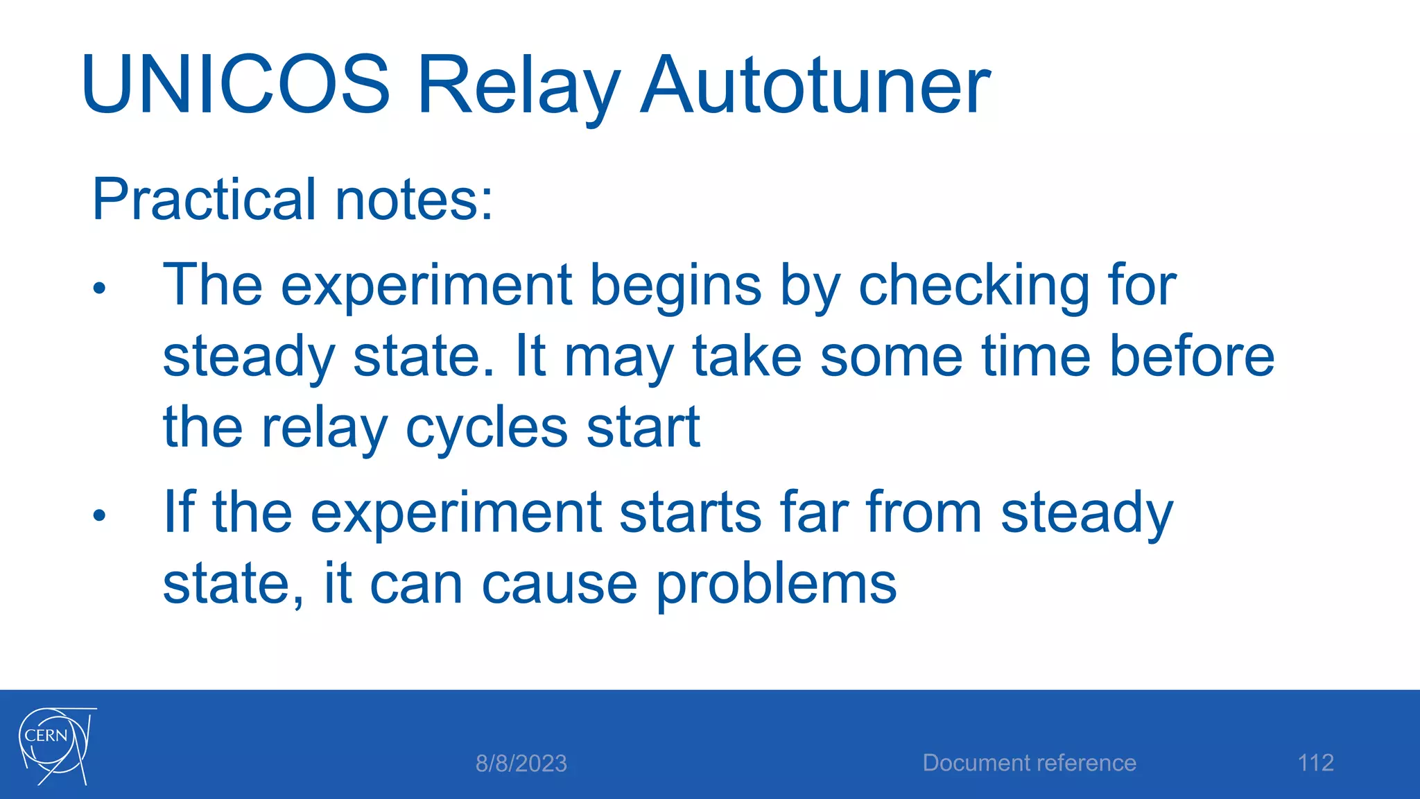 UNICOS Relay Autotuner
Practical notes:
• The experiment begins by checking for
steady state. It may take some time before
the relay cycles start
• If the experiment starts far from steady
state, it can cause problems
8/8/2023 Document reference 112
 