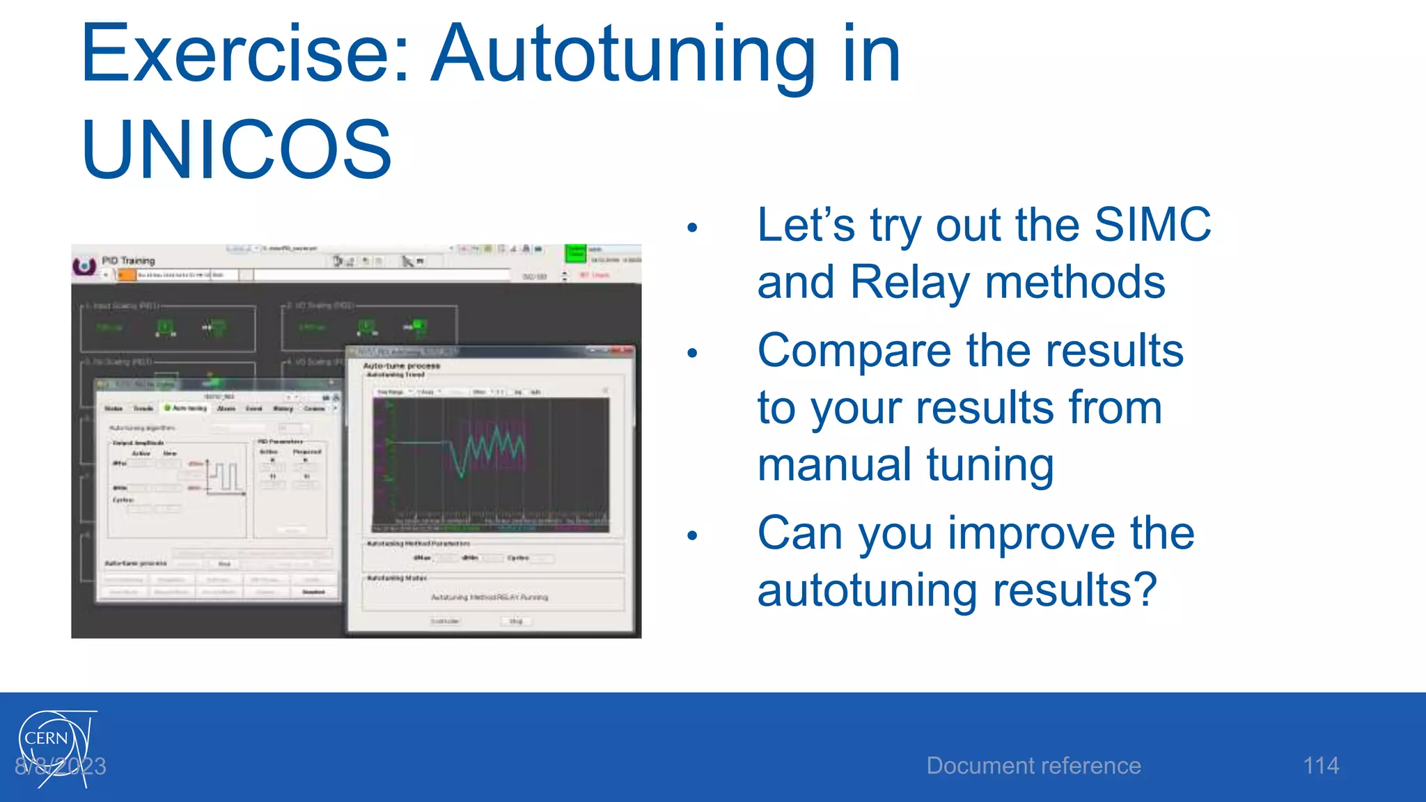 Exercise: Autotuning in
UNICOS
• Let’s try out the SIMC
and Relay methods
• Compare the results
to your results from
manual tuning
• Can you improve the
autotuning results?
Document reference 114
8/8/2023
 