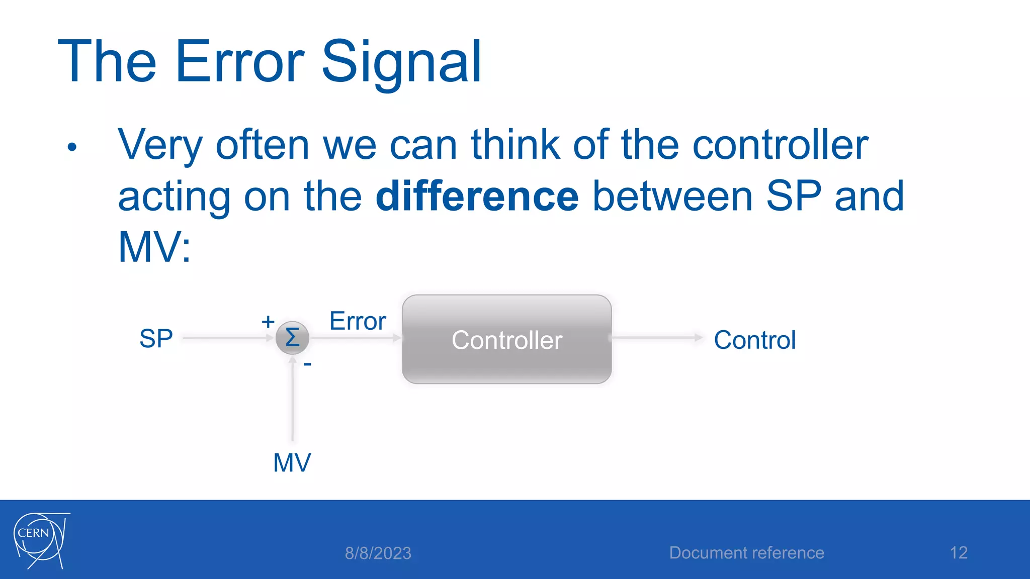 The Error Signal
• Very often we can think of the controller
acting on the difference between SP and
MV:
8/8/2023 Document reference 12
Controller
SP
MV
Control
+
-
Error
Σ
 