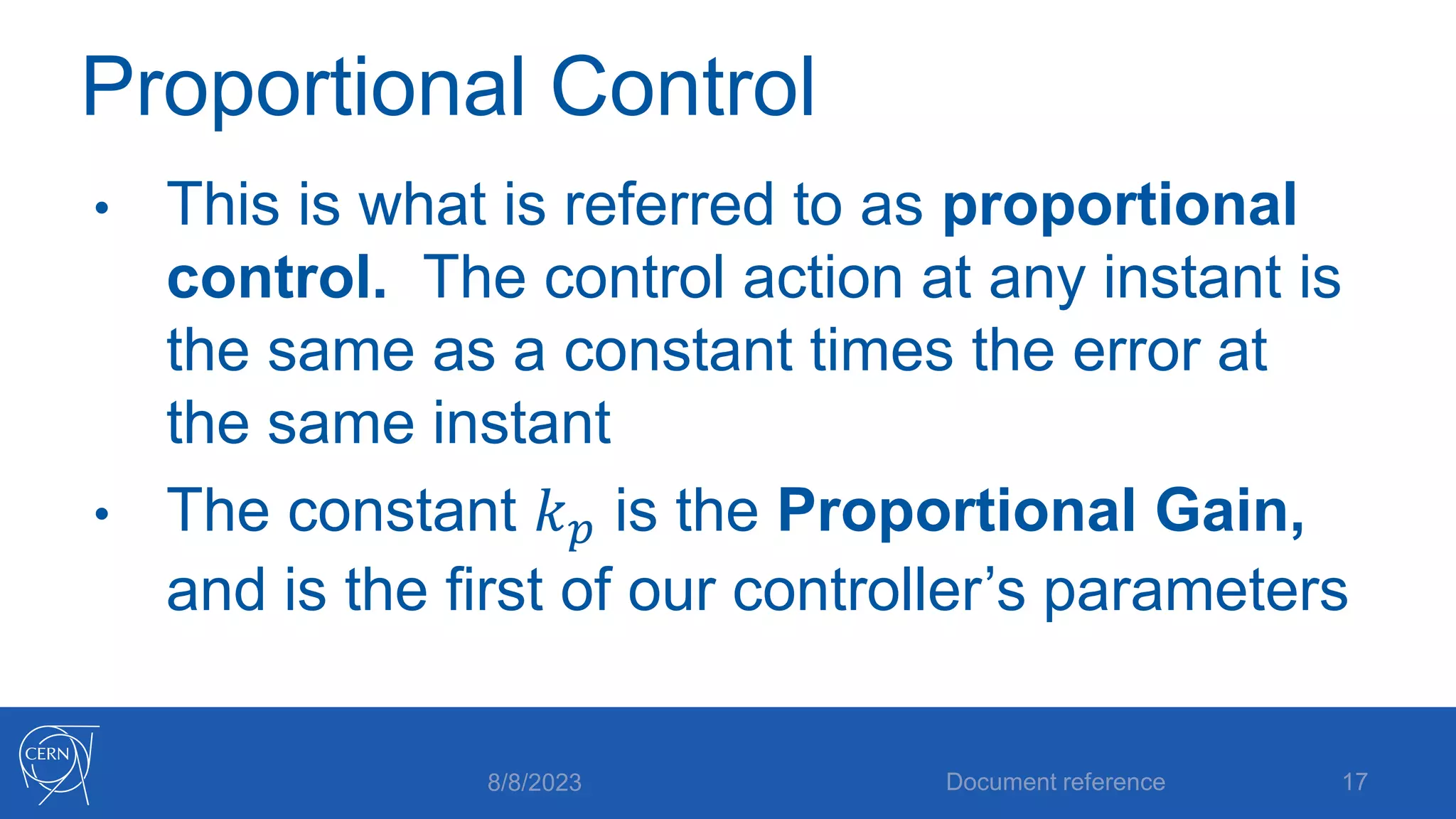 Proportional Control
• This is what is referred to as proportional
control. The control action at any instant is
the same as a constant times the error at
the same instant
• The constant 𝑘𝑝 is the Proportional Gain,
and is the first of our controller’s parameters
8/8/2023 Document reference 17
 