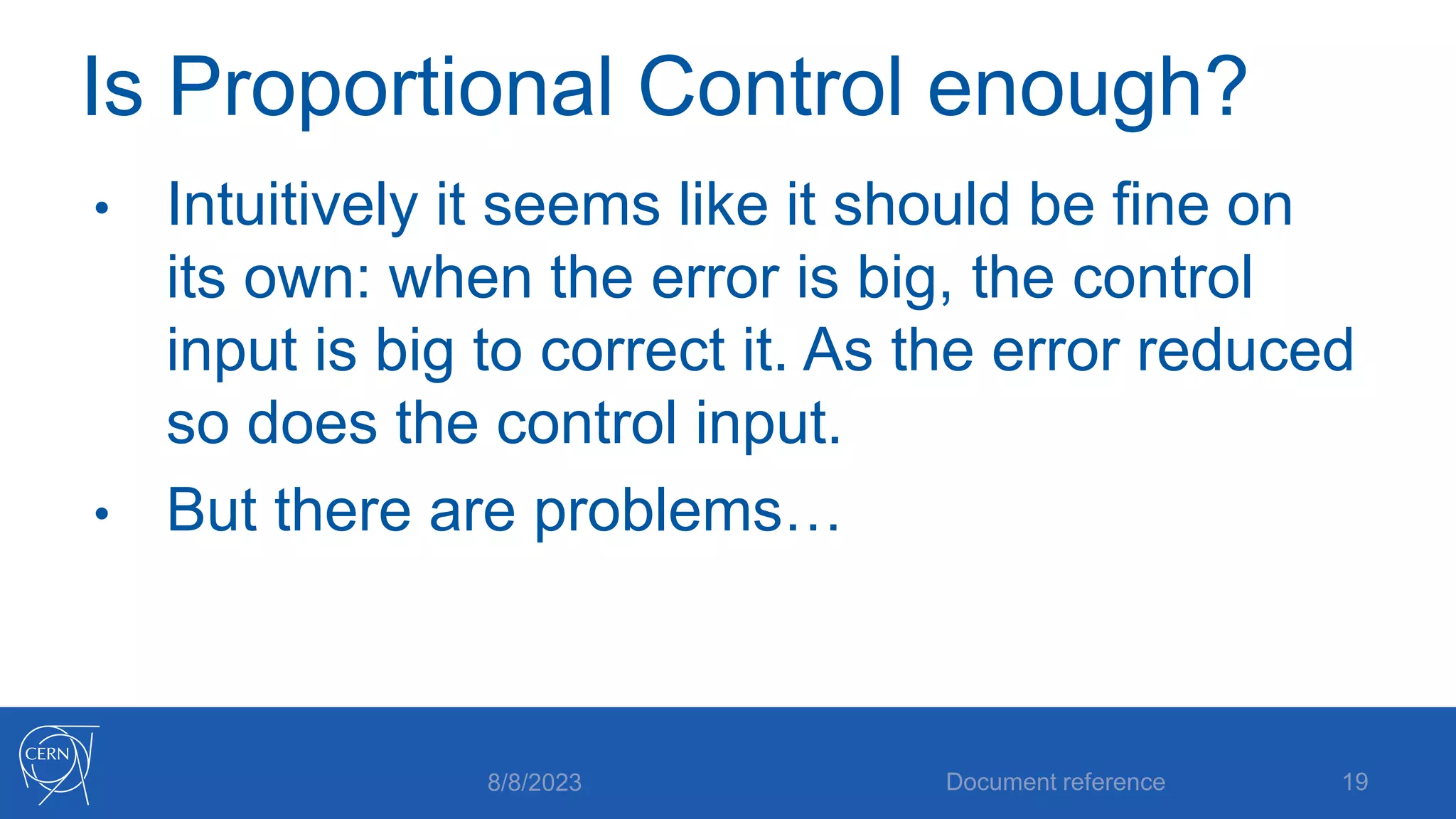Is Proportional Control enough?
• Intuitively it seems like it should be fine on
its own: when the error is big, the control
input is big to correct it. As the error reduced
so does the control input.
• But there are problems…
8/8/2023 Document reference 19
 
