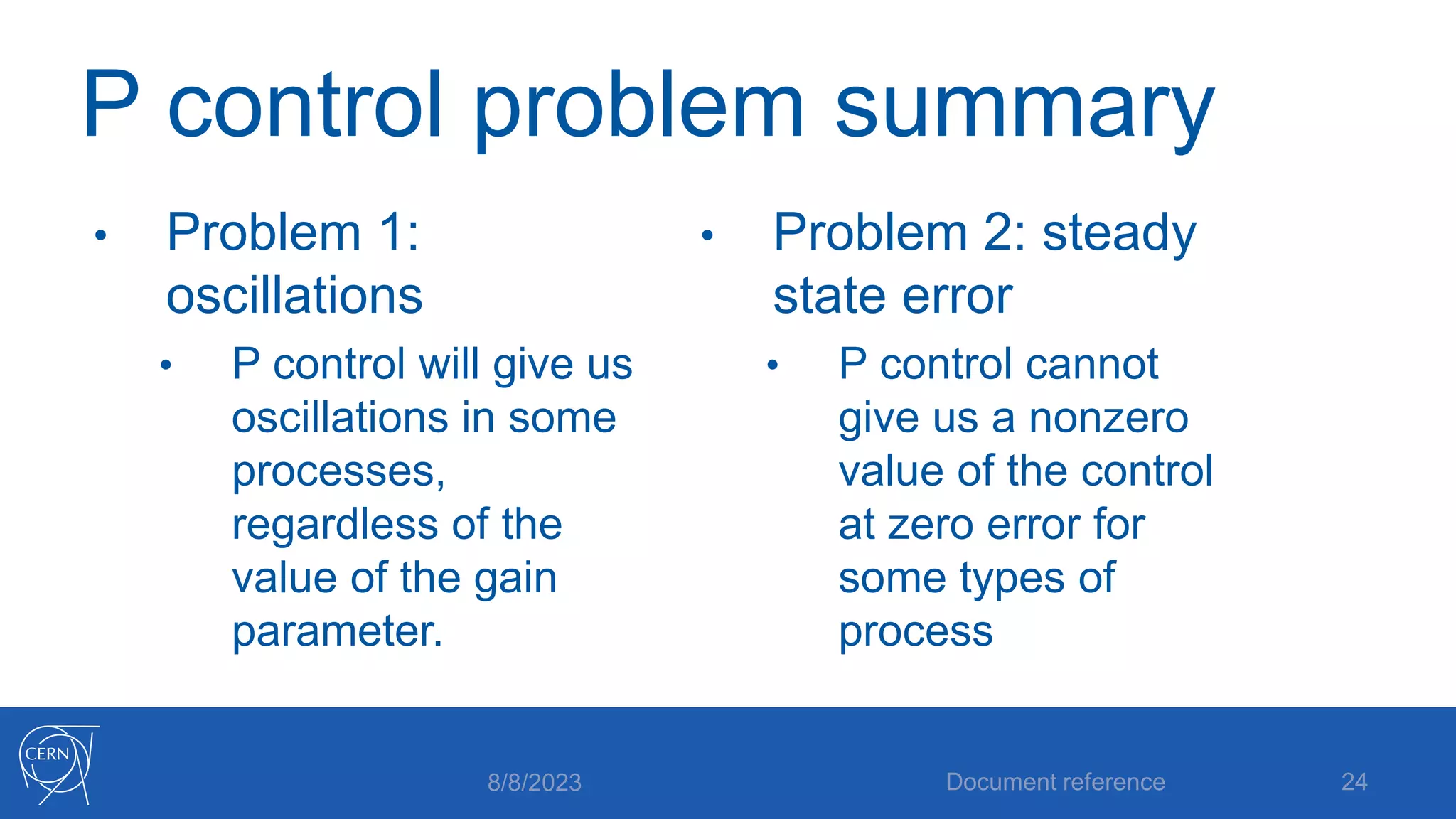 P control problem summary
• Problem 1:
oscillations
• P control will give us
oscillations in some
processes,
regardless of the
value of the gain
parameter.
• Problem 2: steady
state error
• P control cannot
give us a nonzero
value of the control
at zero error for
some types of
process
8/8/2023 Document reference 24
 