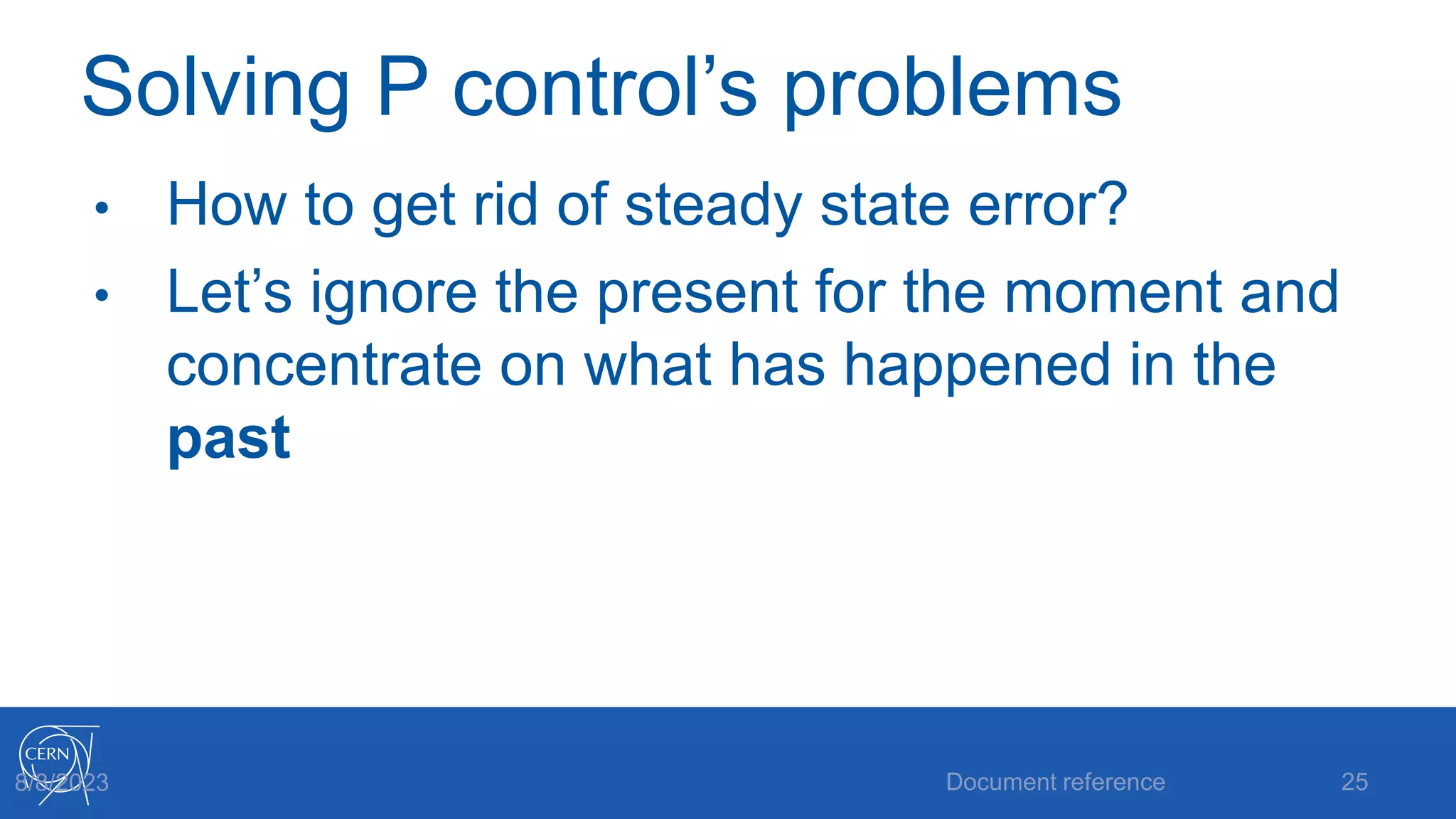 Solving P control’s problems
• How to get rid of steady state error?
• Let’s ignore the present for the moment and
concentrate on what has happened in the
past
Document reference 25
8/8/2023
 