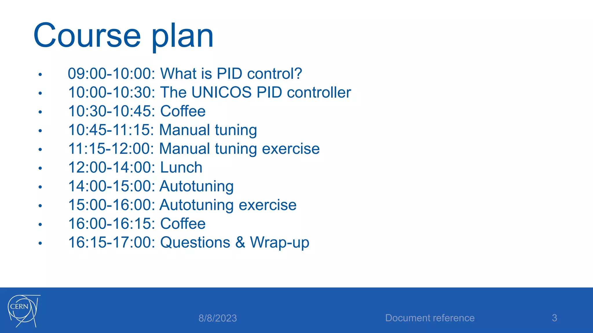 Course plan
• 09:00-10:00: What is PID control?
• 10:00-10:30: The UNICOS PID controller
• 10:30-10:45: Coffee
• 10:45-11:15: Manual tuning
• 11:15-12:00: Manual tuning exercise
• 12:00-14:00: Lunch
• 14:00-15:00: Autotuning
• 15:00-16:00: Autotuning exercise
• 16:00-16:15: Coffee
• 16:15-17:00: Questions & Wrap-up
8/8/2023 Document reference 3
 
