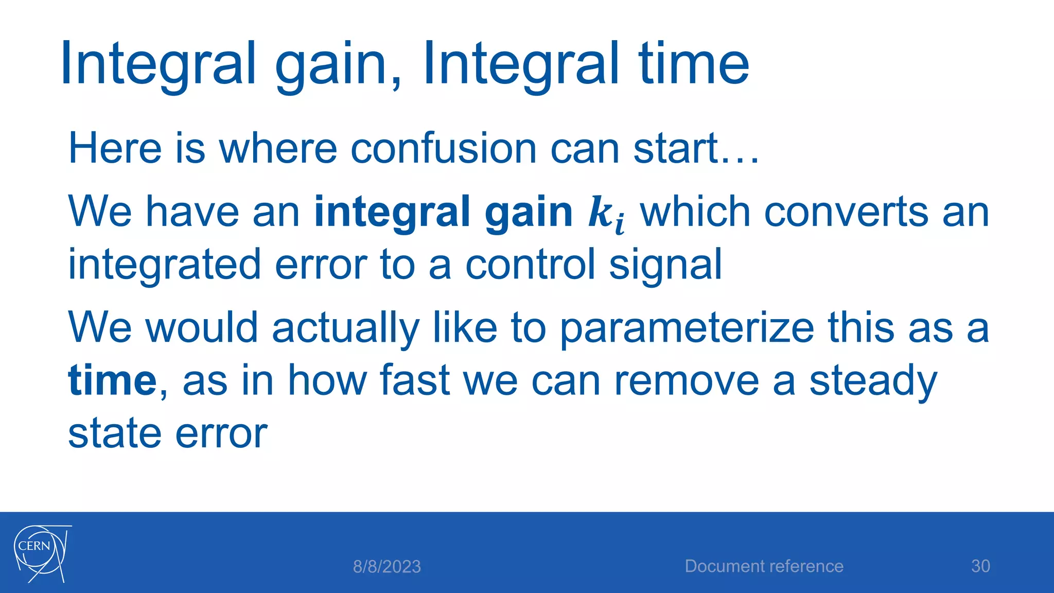 Integral gain, Integral time
Here is where confusion can start…
We have an integral gain 𝒌𝒊 which converts an
integrated error to a control signal
We would actually like to parameterize this as a
time, as in how fast we can remove a steady
state error
8/8/2023 Document reference 30
 