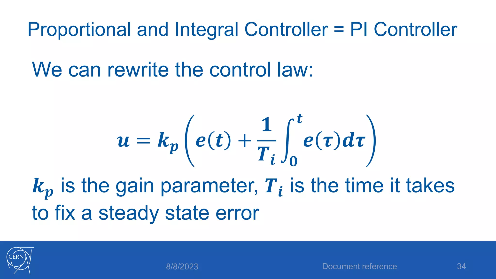 Proportional and Integral Controller = PI Controller
We can rewrite the control law:
𝒖 = 𝒌𝒑 𝒆 𝒕 +
𝟏
𝑻𝒊 𝟎
𝒕
𝒆 𝝉 𝒅𝝉
𝒌𝒑 is the gain parameter, 𝑻𝒊 is the time it takes
to fix a steady state error
8/8/2023 Document reference 34
 
