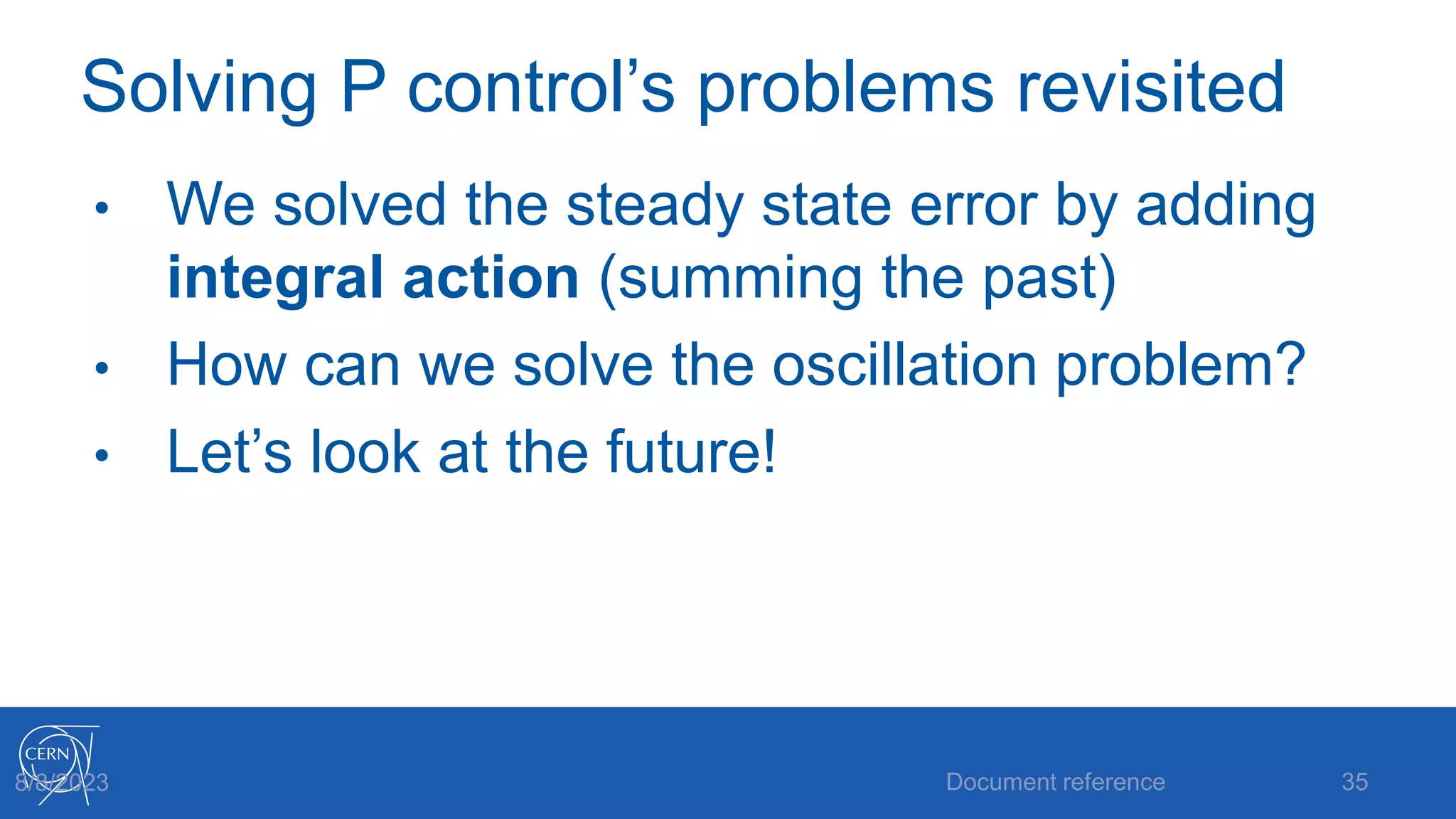 Solving P control’s problems revisited
• We solved the steady state error by adding
integral action (summing the past)
• How can we solve the oscillation problem?
• Let’s look at the future!
Document reference 35
8/8/2023
 