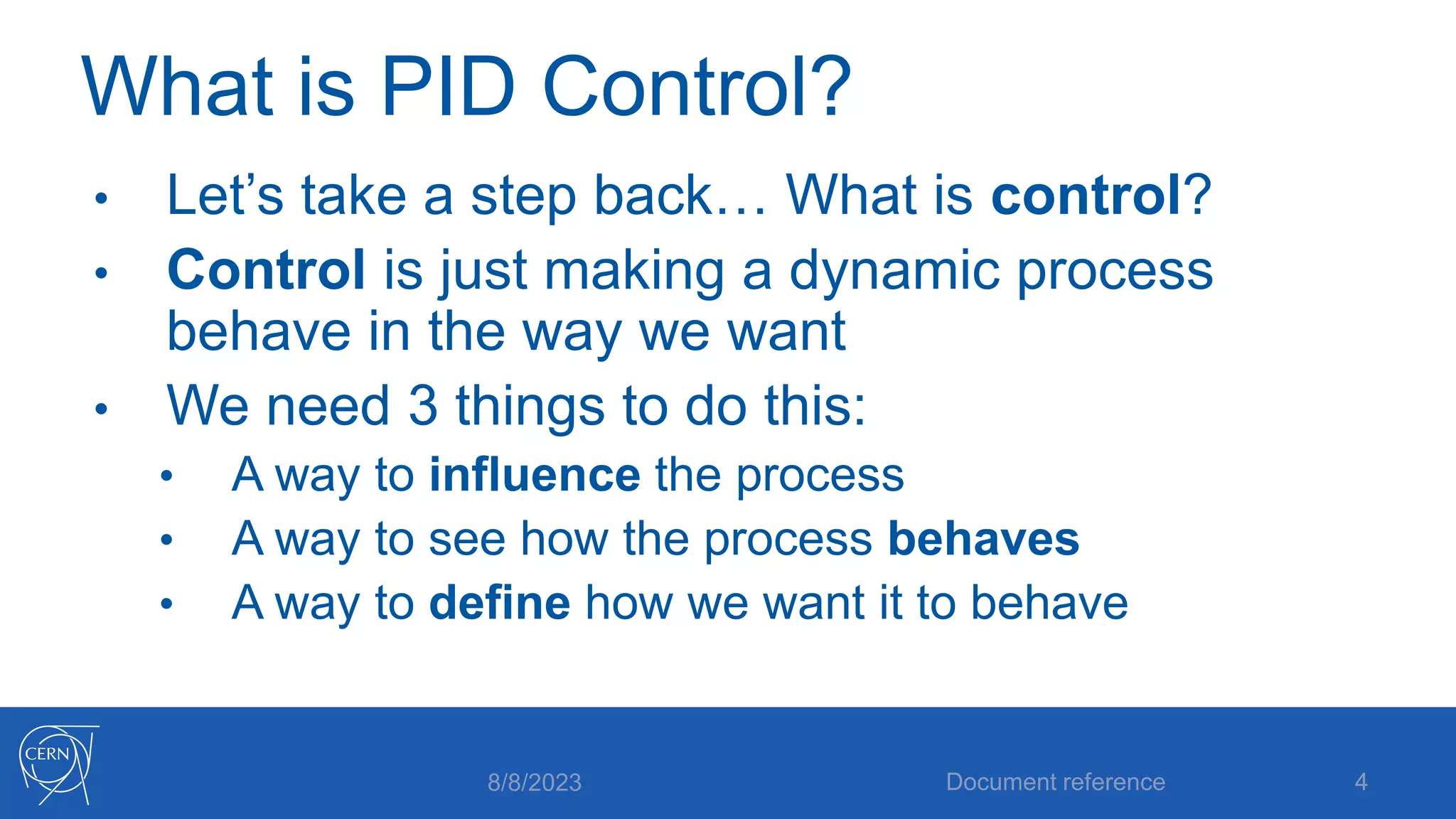 What is PID Control?
• Let’s take a step back… What is control?
• Control is just making a dynamic process
behave in the way we want
• We need 3 things to do this:
• A way to influence the process
• A way to see how the process behaves
• A way to define how we want it to behave
8/8/2023 Document reference 4
 