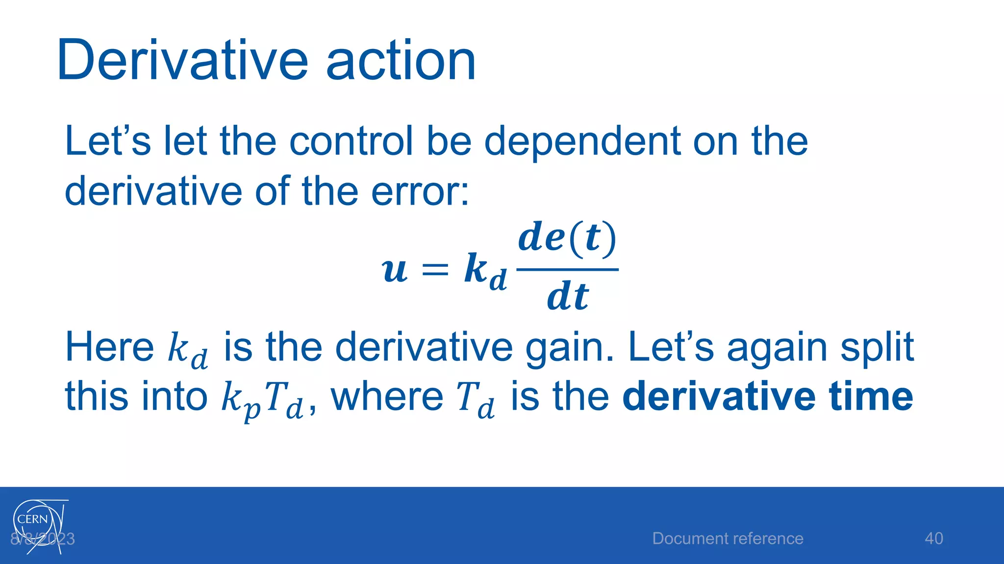 Derivative action
Let’s let the control be dependent on the
derivative of the error:
𝒖 = 𝒌𝒅
𝒅𝒆(𝒕)
𝒅𝒕
Here 𝑘𝑑 is the derivative gain. Let’s again split
this into 𝑘𝑝𝑇𝑑, where 𝑇𝑑 is the derivative time
Document reference 40
8/8/2023
 