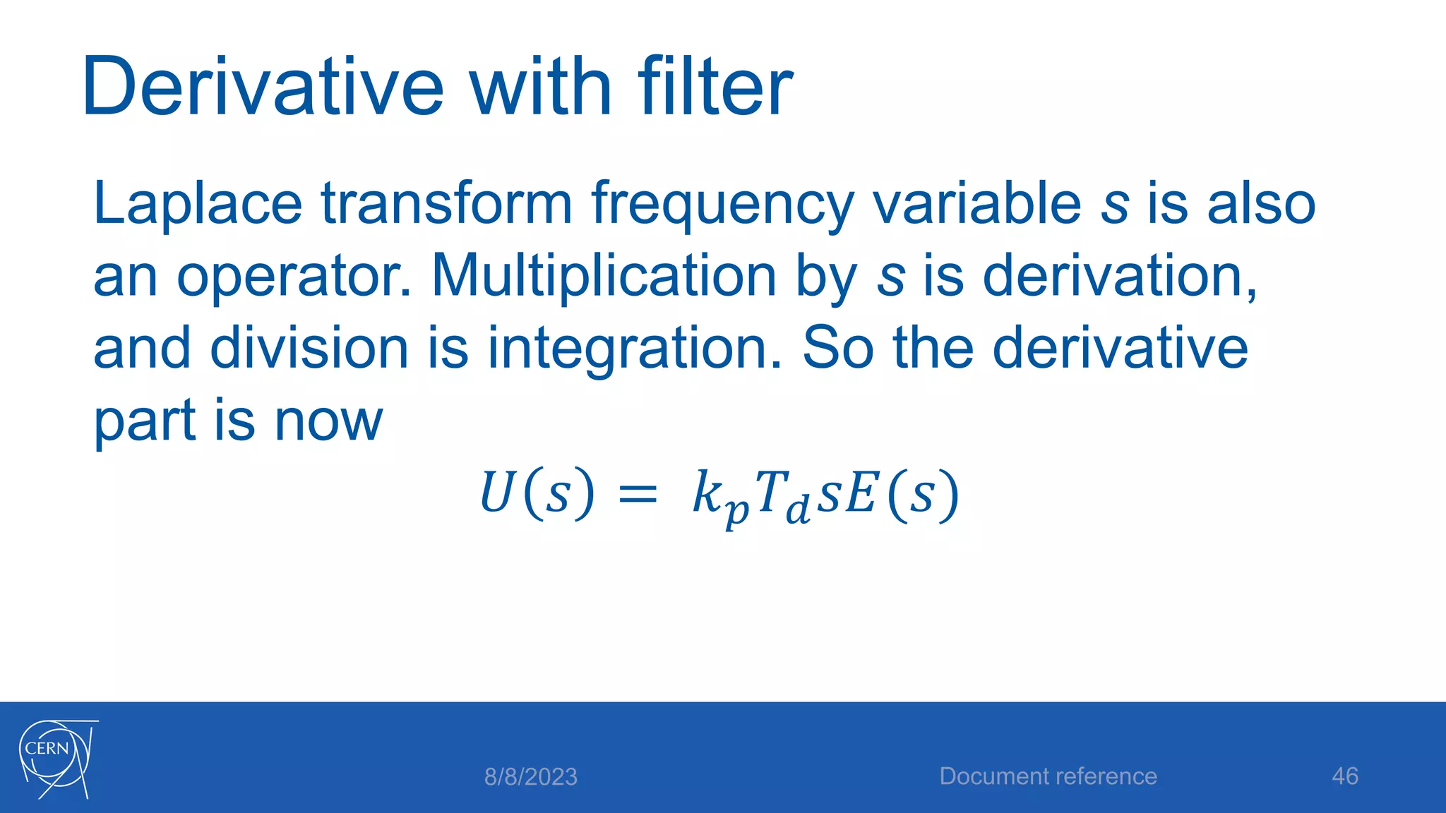 Derivative with filter
Laplace transform frequency variable s is also
an operator. Multiplication by s is derivation,
and division is integration. So the derivative
part is now
𝑈 𝑠 = 𝑘𝑝𝑇𝑑𝑠𝐸(𝑠)
8/8/2023 Document reference 46
 