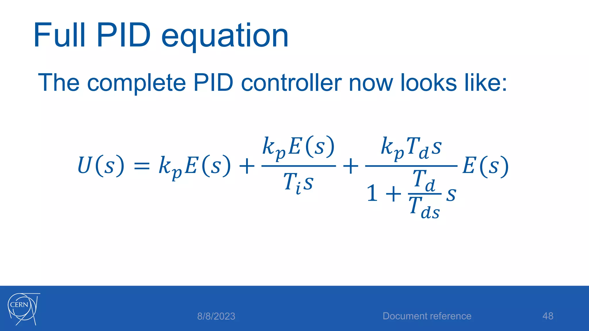 Full PID equation
The complete PID controller now looks like:
𝑈 𝑠 = 𝑘𝑝𝐸 𝑠 +
𝑘𝑝𝐸 𝑠
𝑇𝑖𝑠
+
𝑘𝑝𝑇𝑑𝑠
1 +
𝑇𝑑
𝑇𝑑𝑠
𝑠
𝐸(𝑠)
8/8/2023 Document reference 48
 