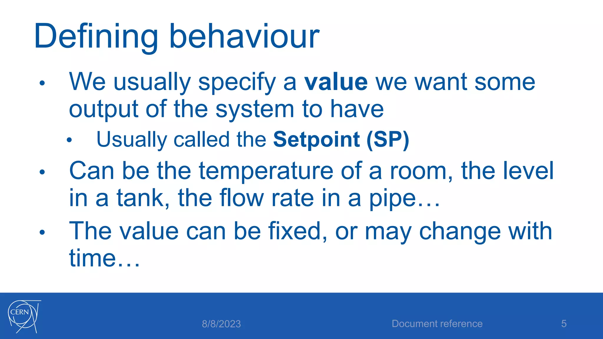 Defining behaviour
• We usually specify a value we want some
output of the system to have
• Usually called the Setpoint (SP)
• Can be the temperature of a room, the level
in a tank, the flow rate in a pipe…
• The value can be fixed, or may change with
time…
8/8/2023 Document reference 5
 