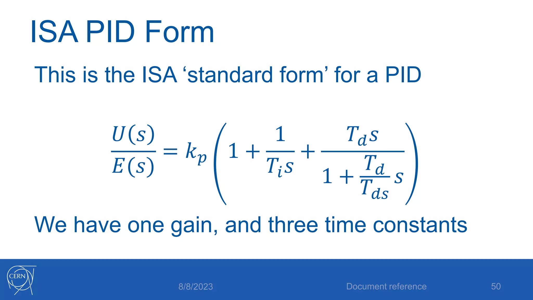 ISA PID Form
This is the ISA ‘standard form’ for a PID
𝑈 𝑠
𝐸(𝑠)
= 𝑘𝑝 1 +
1
𝑇𝑖𝑠
+
𝑇𝑑𝑠
1 +
𝑇𝑑
𝑇𝑑𝑠
𝑠
We have one gain, and three time constants
8/8/2023 Document reference 50
 