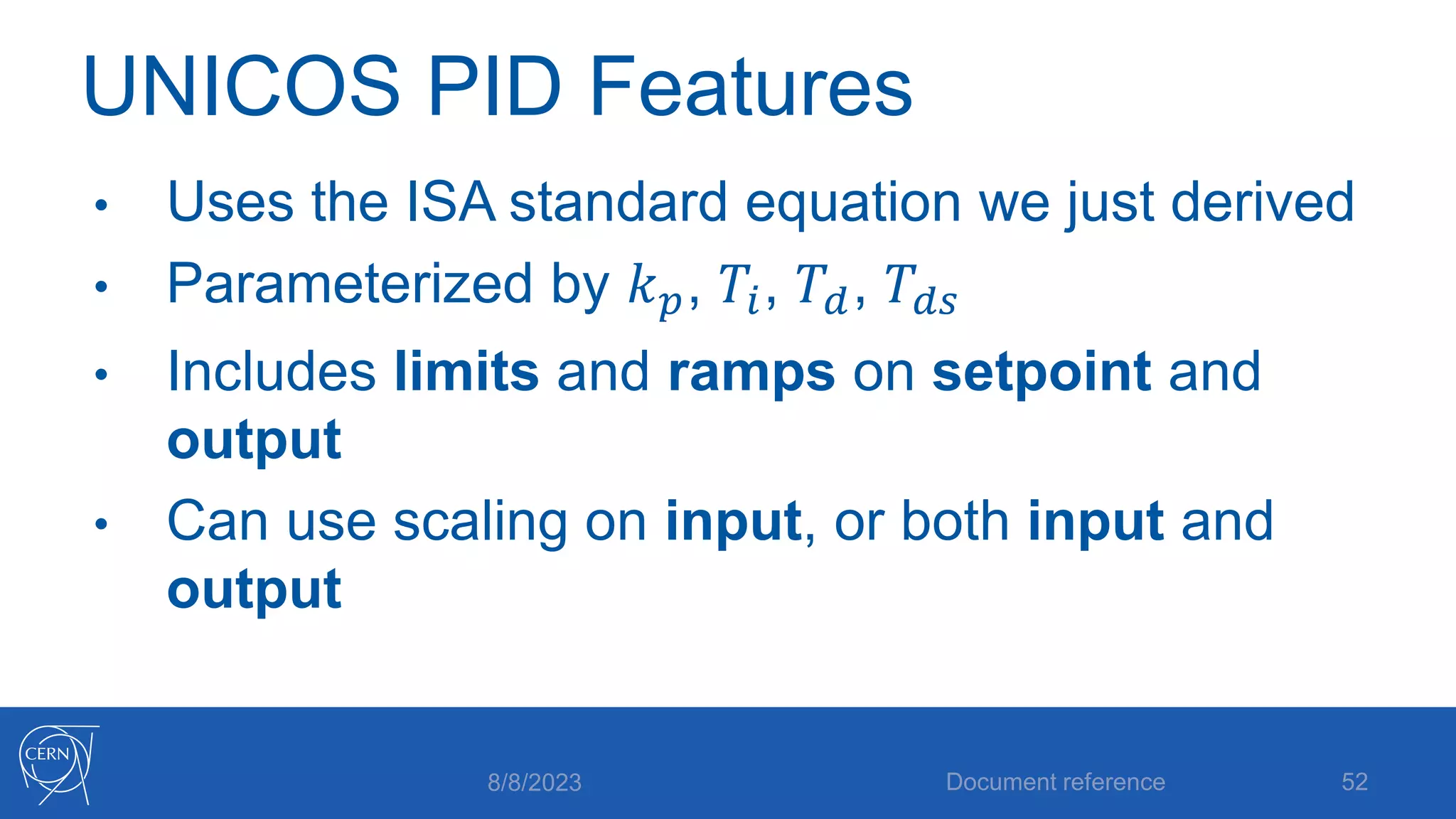 UNICOS PID Features
• Uses the ISA standard equation we just derived
• Parameterized by 𝑘𝑝, 𝑇𝑖, 𝑇𝑑, 𝑇𝑑𝑠
• Includes limits and ramps on setpoint and
output
• Can use scaling on input, or both input and
output
8/8/2023 Document reference 52
 