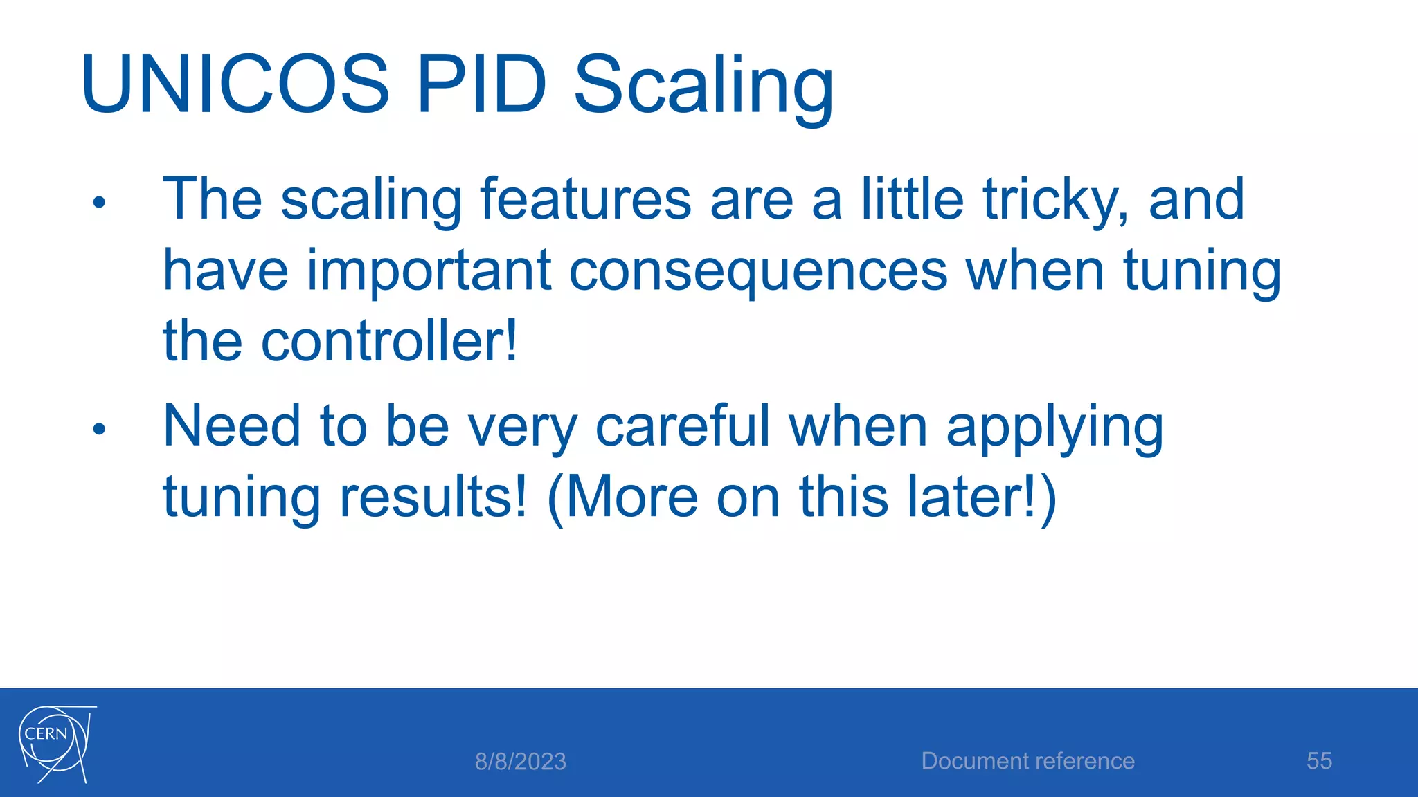 UNICOS PID Scaling
• The scaling features are a little tricky, and
have important consequences when tuning
the controller!
• Need to be very careful when applying
tuning results! (More on this later!)
8/8/2023 Document reference 55
 