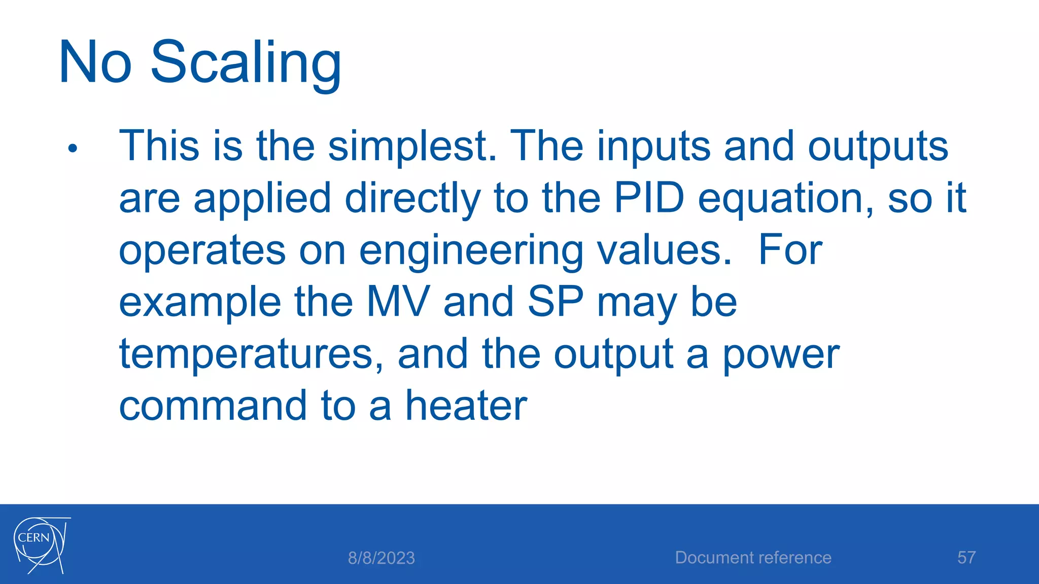 No Scaling
• This is the simplest. The inputs and outputs
are applied directly to the PID equation, so it
operates on engineering values. For
example the MV and SP may be
temperatures, and the output a power
command to a heater
8/8/2023 Document reference 57
 