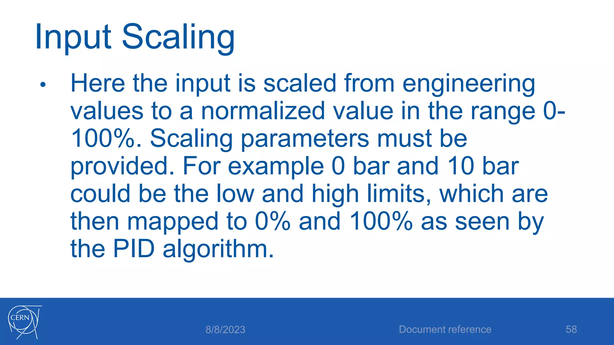 Input Scaling
• Here the input is scaled from engineering
values to a normalized value in the range 0-
100%. Scaling parameters must be
provided. For example 0 bar and 10 bar
could be the low and high limits, which are
then mapped to 0% and 100% as seen by
the PID algorithm.
8/8/2023 Document reference 58
 