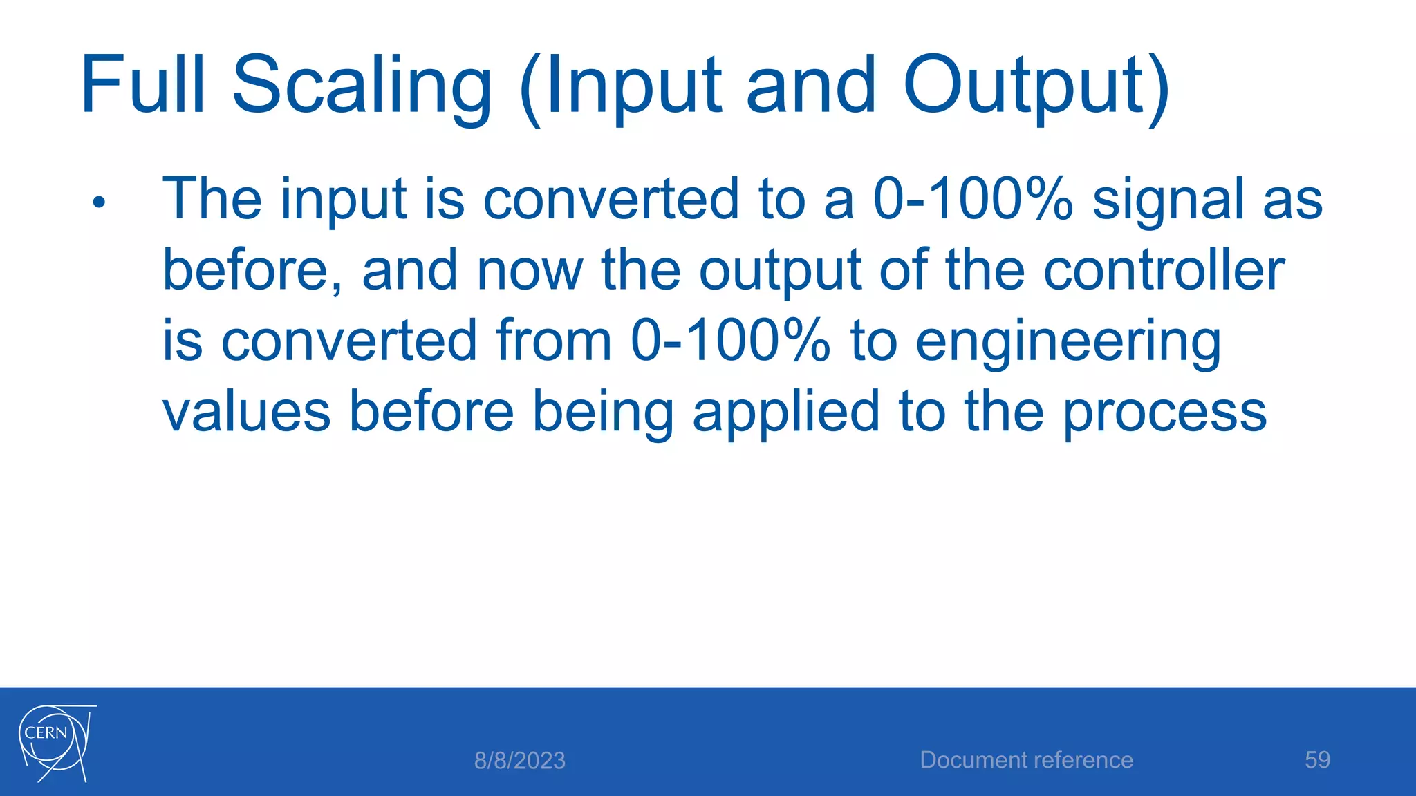 Full Scaling (Input and Output)
• The input is converted to a 0-100% signal as
before, and now the output of the controller
is converted from 0-100% to engineering
values before being applied to the process
8/8/2023 Document reference 59
 