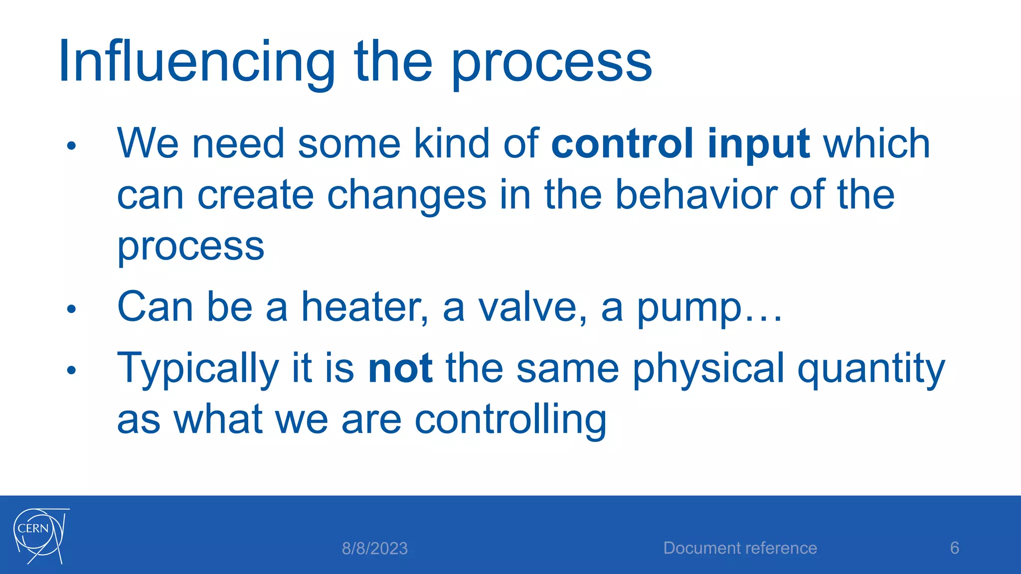 Influencing the process
• We need some kind of control input which
can create changes in the behavior of the
process
• Can be a heater, a valve, a pump…
• Typically it is not the same physical quantity
as what we are controlling
8/8/2023 Document reference 6
 