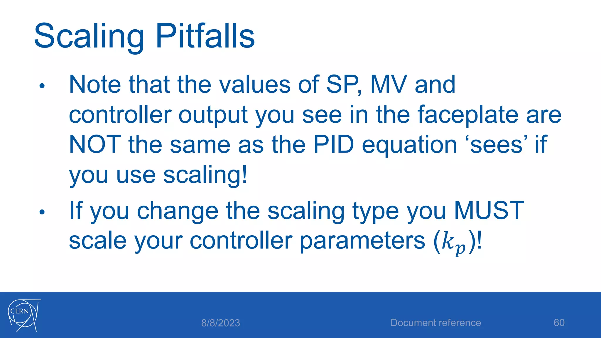 Scaling Pitfalls
• Note that the values of SP, MV and
controller output you see in the faceplate are
NOT the same as the PID equation ‘sees’ if
you use scaling!
• If you change the scaling type you MUST
scale your controller parameters (𝑘𝑝)!
8/8/2023 Document reference 60
 