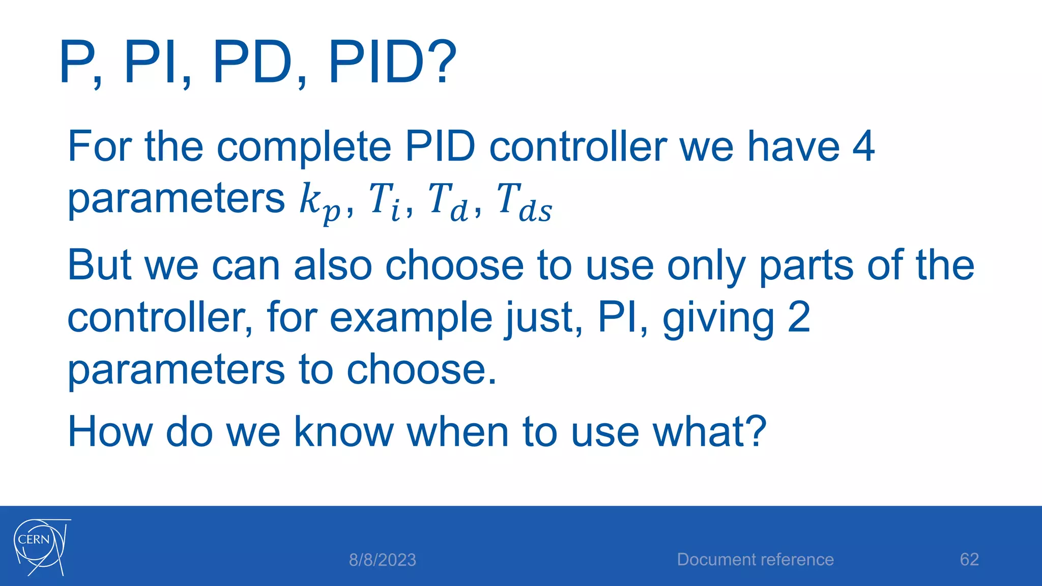 P, PI, PD, PID?
For the complete PID controller we have 4
parameters 𝑘𝑝, 𝑇𝑖, 𝑇𝑑, 𝑇𝑑𝑠
But we can also choose to use only parts of the
controller, for example just, PI, giving 2
parameters to choose.
How do we know when to use what?
8/8/2023 Document reference 62
 