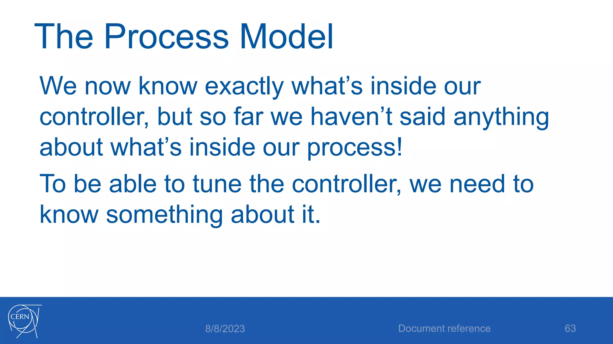 The Process Model
We now know exactly what’s inside our
controller, but so far we haven’t said anything
about what’s inside our process!
To be able to tune the controller, we need to
know something about it.
8/8/2023 Document reference 63
 