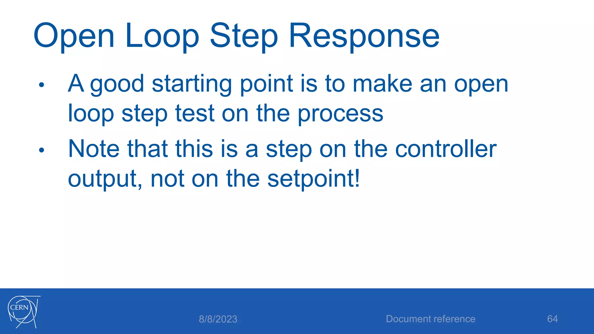 Open Loop Step Response
• A good starting point is to make an open
loop step test on the process
• Note that this is a step on the controller
output, not on the setpoint!
8/8/2023 Document reference 64
 