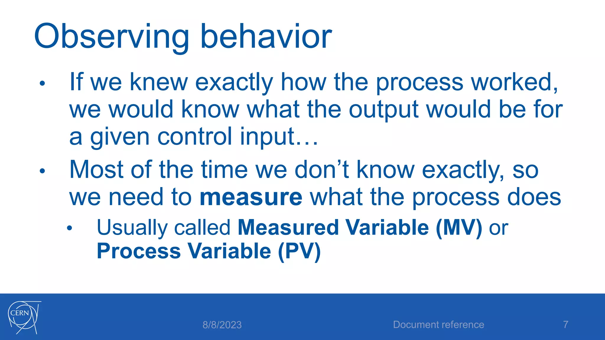 Observing behavior
• If we knew exactly how the process worked,
we would know what the output would be for
a given control input…
• Most of the time we don’t know exactly, so
we need to measure what the process does
• Usually called Measured Variable (MV) or
Process Variable (PV)
8/8/2023 Document reference 7
 