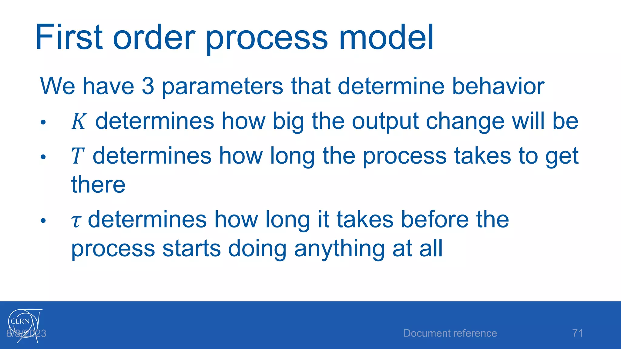 First order process model
We have 3 parameters that determine behavior
• 𝐾 determines how big the output change will be
• 𝑇 determines how long the process takes to get
there
• 𝜏 determines how long it takes before the
process starts doing anything at all
Document reference 71
8/8/2023
 