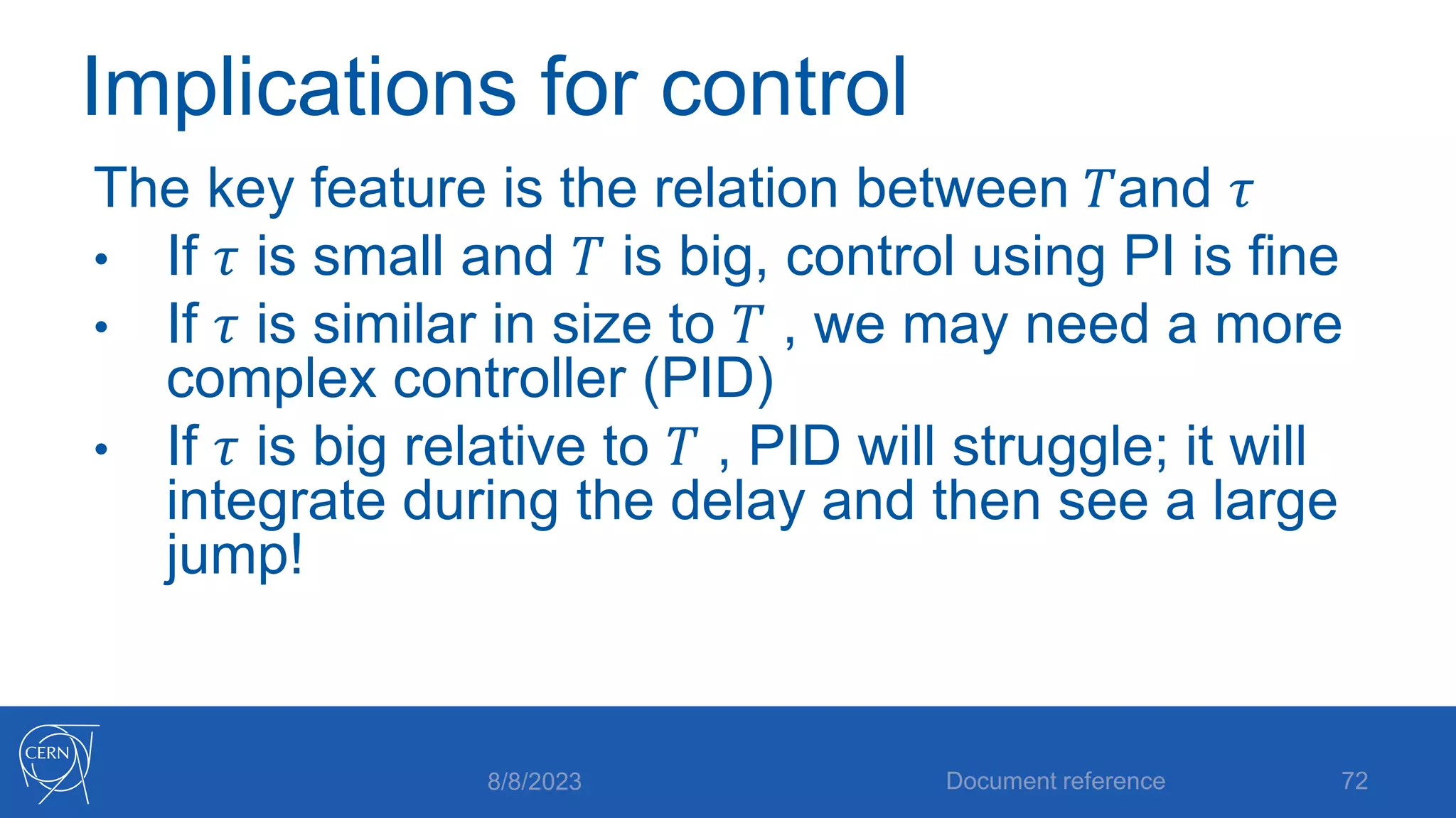 Implications for control
The key feature is the relation between 𝑇and 𝜏
• If 𝜏 is small and 𝑇 is big, control using PI is fine
• If 𝜏 is similar in size to 𝑇 , we may need a more
complex controller (PID)
• If 𝜏 is big relative to 𝑇 , PID will struggle; it will
integrate during the delay and then see a large
jump!
8/8/2023 Document reference 72
 