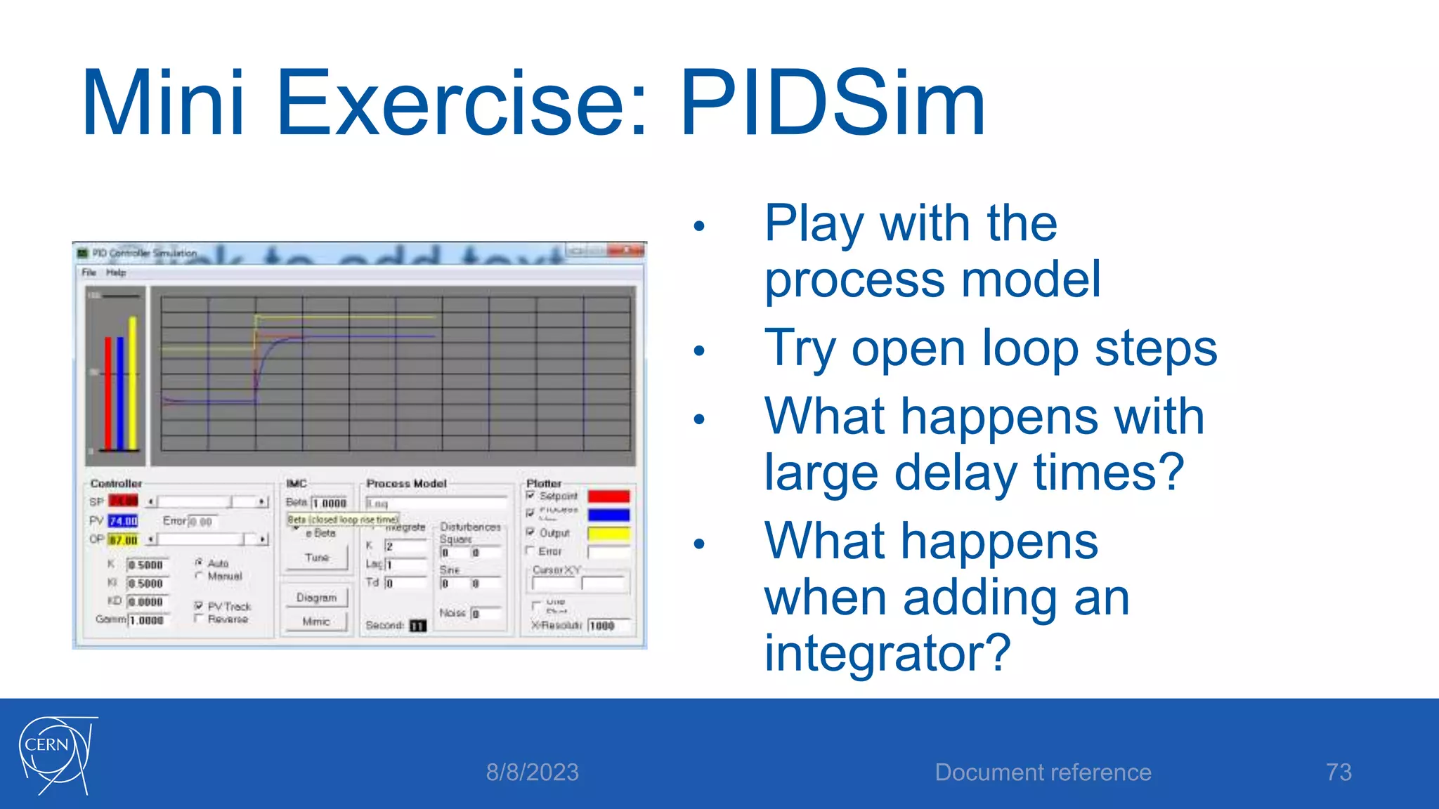 Mini Exercise: PIDSim
• Play with the
process model
• Try open loop steps
• What happens with
large delay times?
• What happens
when adding an
integrator?
Document reference 73
8/8/2023
 