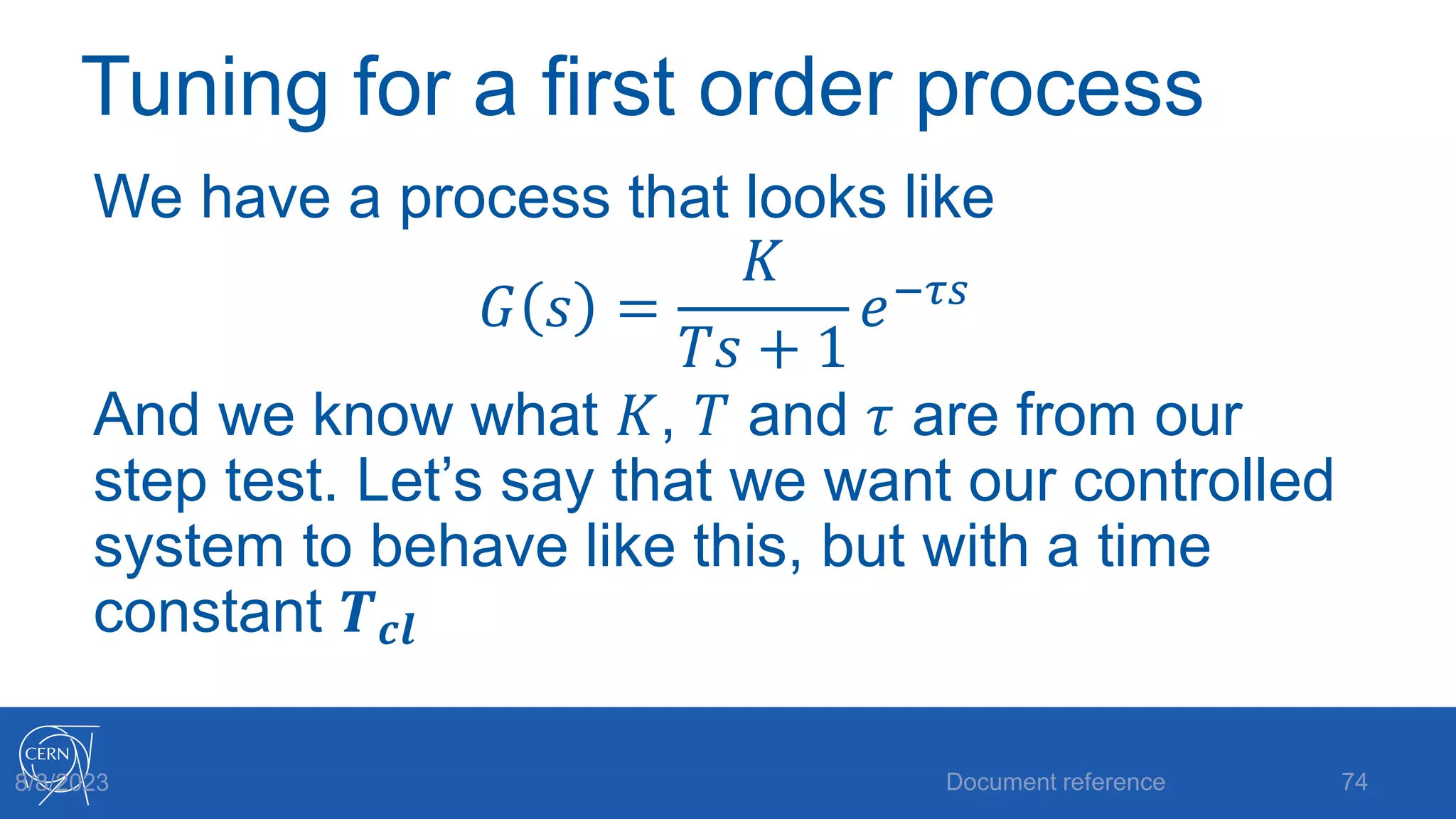 Tuning for a first order process
We have a process that looks like
𝐺 𝑠 =
𝐾
𝑇𝑠 + 1
𝑒−𝜏𝑠
And we know what 𝐾, 𝑇 and 𝜏 are from our
step test. Let’s say that we want our controlled
system to behave like this, but with a time
constant 𝑻𝒄𝒍
Document reference 74
8/8/2023
 