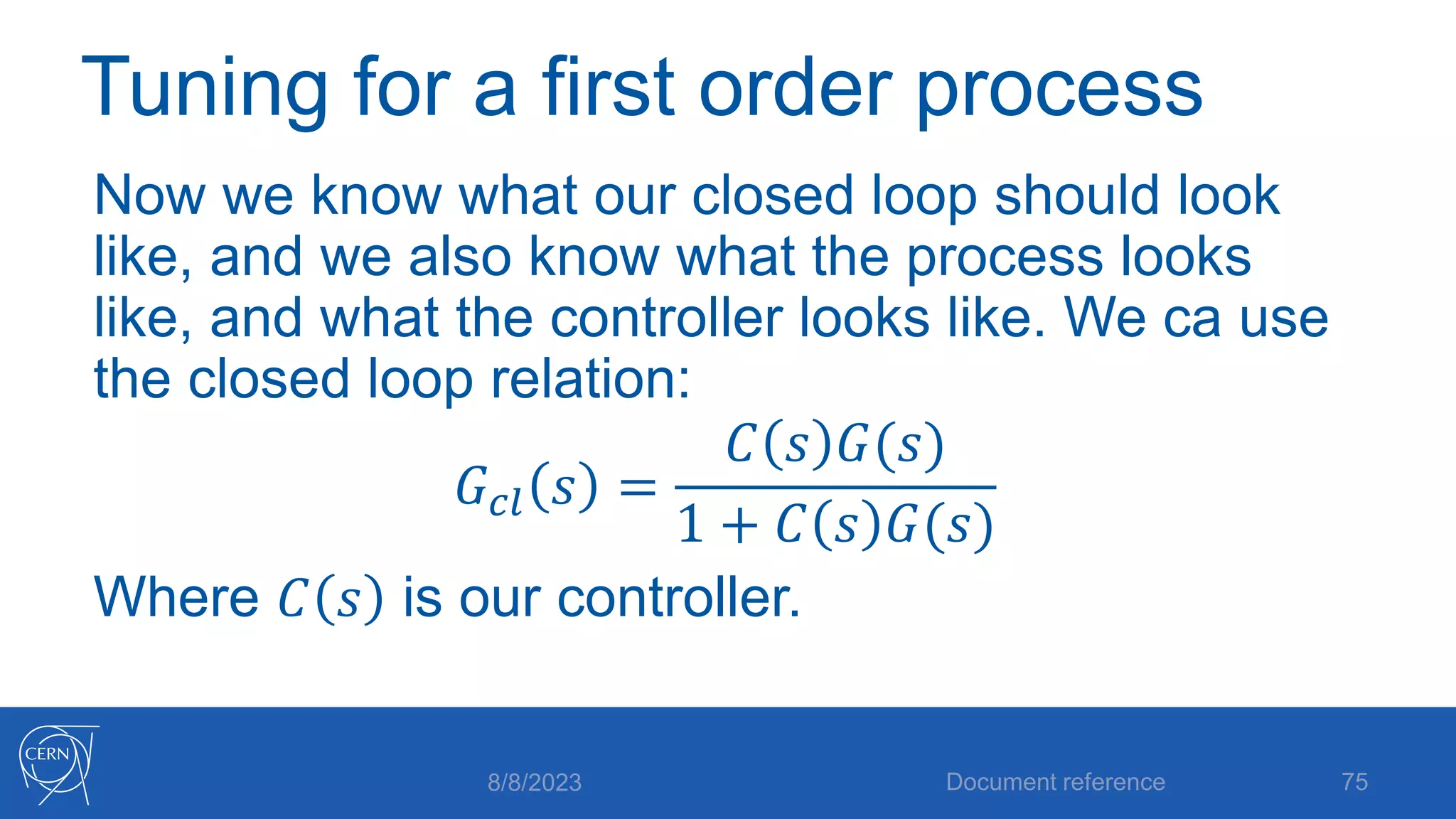 Tuning for a first order process
Now we know what our closed loop should look
like, and we also know what the process looks
like, and what the controller looks like. We ca use
the closed loop relation:
𝐺𝑐𝑙 𝑠 =
𝐶 𝑠 𝐺(𝑠)
1 + 𝐶 𝑠 𝐺(𝑠)
Where 𝐶 𝑠 is our controller.
8/8/2023 Document reference 75
 